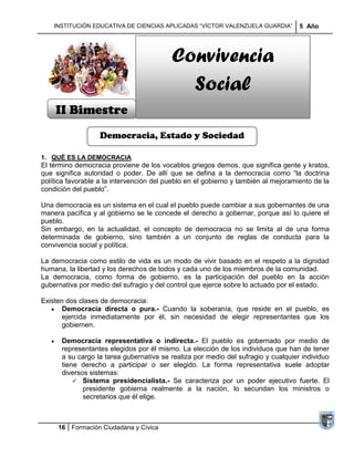 INSTITUCIÓN EDUCATIVA DE CIENCIAS APLICADAS ―VÍCTOR VALENZUELA GUARDIA‖         5 Año




                                          Convivencia
                                            Social
    II Bimestre
                   Democracia, Estado y Sociedad

1. QUÉ ES LA DEMOCRACIA
El término democracia proviene de los vocablos griegos demos, que significa gente y kratos,
que significa autoridad o poder. De allí que se defina a la democracia como ―la doctrina
política favorable a la intervención del pueblo en el gobierno y también al mejoramiento de la
condición del pueblo‖.

Una democracia es un sistema en el cual el pueblo puede cambiar a sus gobernantes de una
manera pacífica y al gobierno se le concede el derecho a gobernar, porque así lo quiere el
pueblo.
Sin embargo, en la actualidad, el concepto de democracia no se limita al de una forma
determinada de gobierno, sino también a un conjunto de reglas de conducta para la
convivencia social y política.

La democracia como estilo de vida es un modo de vivir basado en el respeto a la dignidad
humana, la libertad y los derechos de todos y cada uno de los miembros de la comunidad.
La democracia, como forma de gobierno, es la participación del pueblo en la acción
gubernativa por medio del sufragio y del control que ejerce sobre lo actuado por el estado.

Existen dos clases de democracia:
       Democracia directa o pura.- Cuando la soberanía, que reside en el pueblo, es
       ejercida inmediatamente por él, sin necesidad de elegir representantes que los
       gobiernen.

      Democracia representativa o indirecta.- El pueblo es gobernado por medio de
      representantes elegidos por él mismo. La elección de los individuos que han de tener
      a su cargo la tarea gubernativa se realiza por medio del sufragio y cualquier individuo
      tiene derecho a participar o ser elegido. La forma representativa suele adoptar
      diversos sistemas:
           Sistema presidencialista.- Se caracteriza por un poder ejecutivo fuerte. El
             presidente gobierna realmente a la nación, lo secundan los ministros o
             secretarios que él elige.



     16 Formación Ciudadana y Cívica
 
