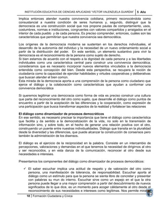 INSTITUCIÓN EDUCATIVA DE CIENCIAS APLICADAS ―VÍCTOR VALENZUELA GUARDIA‖        5 Año

Implica entonces atender nuestra convivencia cotidiana, primero reconociéndola como
consustancial a nuestra condición de seres humanos y, segundo, distinguir que la
democracia es una construcción social que nos propone pautas de comportamiento, usos,
costumbres, normas e instituciones, congruentes con valores compartidos y arraigados en el
interior de cada pueblo y de cada persona. Es preciso comprender, entonces, cuáles son las
características que permitirían que nuestra convivencia sea democrática.

Los orígenes de la democracia moderna se sustentan en los derechos individuales, el
desarrollo de la autonomía del individuo y la necesidad de un nuevo ordenamiento social a
partir de la distribución del poder. En este sentido, un elemento sustantivo para vivir la
democracia es el reconocimiento de la persona como sujeto de derecho.
Si bien estamos de acuerdo con el respeto a la dignidad de cada persona y a las libertades
individuales como una característica central para construir una convivencia democrática;
consideramos que es necesario incorporar nuevos elementos vinculados a la democracia
entendida como concepción del bien. Desde esta perspectiva, se recupera la noción de
ciudadanía como la capacidad de ejercitar habilidades y virtudes cooperativas y deliberativas
que buscan atender el bien común.
Esta mirada de la democracia aporta a una comprensión de la persona como ciudadano que
ejerce el diálogo y la colaboración como características que ayudan a conformar una
convivencia democrática

Si queremos legitimar una democracia como forma de vida es preciso construir una cultura
que parta del reconocimiento del otro como sujeto, que desarrolle el diálogo como puntos de
encuentro a partir de la aceptación de las diferencias y la cooperación, como expresión de
una participación que busca transformar aspectos de la realidad y fortalecer las relaciones

El diálogo como dinamizador de procesos democráticos
En ese sentido, es necesario precisar la importancia que tiene el diálogo como característica
que facilita y da sentido a la democratización de la vida, no solo en la transmisión de
información sino, y sobre todo, en el hecho de generar una relación positiva con el otro,
construyendo un puente entre nuestras individualidades. Diálogo que transita en la pluralidad
desde la diversidad y las diferencias, que puede alcanzar la construcción de consensos pero
también la administración de los disensos.

El diálogo es el ejercicio de la reciprocidad en la palabra. Consiste en un intercambio de
percepciones, valoraciones y demandas en el que tenemos la necesidad de dirigirnos al otro
y ser reconocidos, y en esta danza de la comunicación, reconocer al otro desde sus
necesidades e intereses.

Presentamos los componentes del diálogo como dinamizador de procesos democráticos:

    El saber escuchar implica una actitud de respeto y de valoración del otro como
     persona, una manifestación de tolerancia, de responsabilidad. Escuchar aporta al
     diálogo como un estímulo para que la persona se sienta libre de concretar y presentar
     con palabras su mun do interno. Escuchar sirve como un espejo en el que la otra
     persona puede llegar a una mayor comprensión a partir del descubrimiento de nuevos
     significados de lo que dice, es un momento para acoger cálidamente al otro desde el
     reconocimiento de sus necesidades e intereses como legítimas. Nos permite mirar el
     18 Formación Ciudadana y Cívica
 