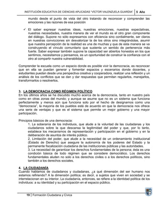 INSTITUCIÓN EDUCATIVA DE CIENCIAS APLICADAS ―VÍCTOR VALENZUELA GUARDIA‖            5 Año

       mundo desde el punto de vista del otro tratando de reconocer y comprender las
       emociones y las razones de esa posición

    El saber expresar nuestras ideas, nuestras emociones, nuestras expectativas,
     nuestras necesidades, nuestra manera de ver el mundo es el otro gran componente
     del diálogo. Supone no sólo expresarnos con eficiencia sino cordialmente, ser claros
     en nuestras convicciones sin desvalorizar la de los otros sino integrándolas, asumir
     que nuestra percepción de la realidad es una de muchas y que de esta manera se va
     construyendo el vínculo comunitario que sustenta un sentido de pertenencia más
     fuerte. Saber expresar también supone la capacidad ser abiertos honestos en los que
     sentimos, necesitamos y pensamos, es un oportunidad de construir la confianza con el
     otro al compartir nuestra vulnerabilidad.

Comprender la escuela como un espacio donde es posible vivir la democracia, es reconocer
que en ella se puedan generar y fomentar espacios y escenarios donde docentes, y
estudiantes puedan desde una perspectiva creativa y cooperadora, realizar una reflexión y un
análisis de los conflictos que se dan y dar respuestas que permitan regularlos, manejarlos,
transformarlos o resolverlos.


3. LA DEMOCRACIA COMO RÉGIMEN POLÍTICO
En los últimos años se ha discutido mucho acerca de la democracia, tanto en nuestro país
como en otras zonas del mundo; y aunque se asume que no es un sistema que funciona
perfectamente y menos aún que funciona solo por el hecho de designarnos como una
―democracia‖, la mayoría de los pueblos está de acuerdo en que la democracia nos ofrece
una serie de ventajas y que es el sistema que permite un mejor gobierno y una mayor
participación.

Principios básicos de una democracia:
       1. La soberanía de los individuos, que alude a la voluntad de las ciudadanas y los
       ciudadanos sobre la que descansa la legitimidad del poder y que, por lo tanto,
       establece los mecanismos de representación y participación en el gobierno y en la
       deliberación de asuntos de interés público.
       2. Limitación del poder, que alude a la necesidad de un ordenamiento institucional
       (Estado de Derecho) que asegure la autonomía de los poderes del Estado y la
       permanente fiscalización ciudadana de las instituciones públicas y las autoridades.
       3. La necesidad de garantizar los derechos fundamentales de la persona; ésta es una
       condición básica de todo régimen que se considere democrático. Los derechos
       fundamentales aluden no solo a los derechos civiles o a los derechos políticos, sino
       también a los derechos sociales.

4. LA CIUDADANÍA
Cuando hablamos de ciudadanos y ciudadanas, ¿a qué dimensión del ser humano nos
estamos refiriendo? A la dimensión política; es decir, a sujetos que viven en sociedad y se
interrelacionan en su interior. La ciudadanía, entonces, se refiere a la identidad política de los
individuos: a su identidad y su participación en el espacio público.


     19 Formación Ciudadana y Cívica
 