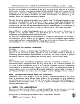 INSTITUCIÓN EDUCATIVA DE CIENCIAS APLICADAS ―VÍCTOR VALENZUELA GUARDIA‖         5 Año

Para los comunitaristas la ciudadanía no es tanto un conjunto de derechos y un status
jurídico, sino el arraigo en una comunidad por afecto y lealtad. Justamente, es esto último lo
que genera la motivación política necesaria para interesarse por el marco político común: la
identidad grupal nos permite reconocer nos como conciudadanos, nos cohesiona y nos
motiva a actuar, nos impone compromiso y deberes.

Para los liberales la ciudadanía se define por un status legal: ―el status de ciudadanos hace
acreedores a sus titulares a ciertos derechos‖; y es en cada país que el significado de esta
ciudadanía se concreta a partir de los derechos considerados para cada ciudadano. Así,
afirman que lo que hace que alguien pueda considerarse miembro plena de una sociedad es
la vigencia plena y el disfrute de dichos derechos, tanto políticos, como civiles y sociales.

Los republicanos conciben la participación como una condición que se ejerce activamente en
relación con los asuntos públicos. Ellos consideran que ―la libertad de cada uno es
inseparable de su participación en el espacio público‖.
Es así como los republicanos buscan revalorizar la ciudadanía caracterizada por el interés y
el compromiso con lo público, por la discusión con los conciudadanos sobre asuntos
comunes y la vigilancia respecto al poder. Afirman que si bien los derechos son los requisitos
de la ciudadanía, son a la vez también el resultado de su ejercicio.


La ciudadanía: una condición y una opción
Condición
La condición se refiere a un estatus legal. Para Marshall la ciudadanía es aquel status que se
concede a los miembros de pleno derecho de una comunidad. Implica el ejercicio de
derechos y responsabilidades. Pero además, la ciudadanía nos otorga un poder el ejercicio
de nuestros derechos y responsabilidades construye, afirma y amplía nuestro poder.

Opción
Como hemos venido afirmando en los párrafos anteriores, pertenecerá un colectivo (a una
comunidad) implica responsabilizarse por él y actuar en él. La ciudadanía expresa una
opción en el sentido de práctica social: se es ciudadano en función de nuestra intervención
responsable en el espacio público, donde se pone en juego los problemas centrales de
nuestra vida en común como sociedad. Entonces la ciudadanía no solo implica el ejercicio de
derechos sino también una serie de capacidades para entender, dialogar, criticar y construir.

Pero....¿cuál es la relación entre democracia y ciudadanía?
Ciudadanía y democracia no son lo mismo, sin embargo, están íntimamente liga- das. Sobre
todo, si apostamos, como dijimos líneas arriba, a la construcción de una ciudadanía
democrática. La democracia, en el sentido de existencia de derechos es la base para el
desarrollo de la ciudadanía. Pero a la vez es el ejercicio ciudadano el que profundiza y
amplía nuestra democracia.

5. EDUCAR PARA LA DEMOCRACIA
La democracia es una manera de ver y vivir de vida; de allí que plantee que nadie puede ―dar
democracia‖ a una sociedad: la democracia hay que enseñarla, hay que aprenderla.‖

Para lograrlo se plantea que hay tener en cuenta los siguientes principios:
     20 Formación Ciudadana y Cívica
 