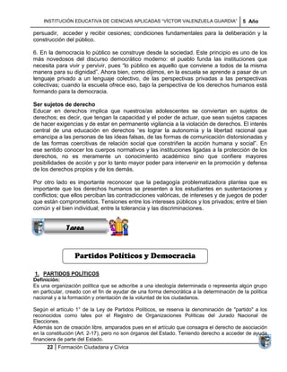INSTITUCIÓN EDUCATIVA DE CIENCIAS APLICADAS ―VÍCTOR VALENZUELA GUARDIA‖               5 Año

persuadir, acceder y recibir cesiones; condiciones fundamentales para la deliberación y la
construcción del público.

6. En la democracia lo público se construye desde la sociedad. Este principio es uno de los
más novedosos del discurso democrático moderno: el pueblo funda las instituciones que
necesita para vivir y pervivir, pues ―lo público es aquello que conviene a todos de la misma
manera para su dignidad‖. Ahora bien, como dijimos, en la escuela se aprende a pasar de un
lenguaje privado a un lenguaje colectivo, de las perspectivas privadas a las perspectivas
colectivas; cuando la escuela ofrece eso, bajo la perspectiva de los derechos humanos está
formando para la democracia.

Ser sujetos de derecho
Educar en derechos implica que nuestros/as adolescentes se conviertan en sujetos de
derechos; es decir, que tengan la capacidad y el poder de actuar, que sean sujetos capaces
de hacer exigencias y de estar en permanente vigilancia a la violación de derechos. El interés
central de una educación en derechos ―es lograr la autonomía y la libertad racional que
emancipa a las personas de las ideas falsas, de las formas de comunicación distorsionadas y
de las formas coercitivas de relación social que constriñen la acción humana y social‖. En
ese sentido conocer los cuerpos normativos y las instituciones ligadas a la protección de los
derechos, no es meramente un conocimiento académico sino que confiere mayores
posibilidades de acción y por lo tanto mayor poder para intervenir en la promoción y defensa
de los derechos propios y de los demás.
             Sucesiones
Por otro lado es importante reconocer que la pedagogía problematizadora plantea que es
            Distribuciones
importante que los derechos humanos se presenten a los estudiantes en sustentaciones y
               Series y
conflictos; que ellos perciban las contradicciones valóricas, de intereses y de juegos de poder
             Sumatorias
que están comprometidos. Tensiones entre los intereses públicos y los privados; entre el bien
común y el bien individual; entre la tolerancia y las discriminaciones.


              Tarea


                 Partidos Políticos y Democracia

 1. PARTIDOS POLÍTICOS
Definición:
Es una organización política que se adscribe a una ideología determinada o representa algún grupo
en particular, creado con el fin de ayudar de una forma democrática a la determinación de la política
nacional y a la formación y orientación de la voluntad de los ciudadanos.

Según el artículo 1° de la Ley de Partidos Políticos, se reserva la denominación de "partido" a los
reconocidos como tales por el Registro de Organizaciones Políticas del Jurado Nacional de
Elecciones.
Además son de creación libre, amparados pues en el artículo que consagra el derecho de asociación
en la constitución (Art. 2-17), pero no son órganos del Estado. Teniendo derecho a acceder de ayuda
financiera de parte del Estado.
      22 Formación Ciudadana y Cívica
 