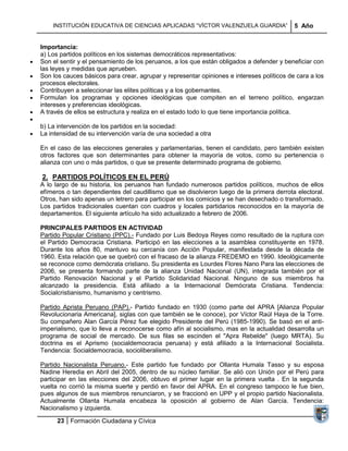 INSTITUCIÓN EDUCATIVA DE CIENCIAS APLICADAS ―VÍCTOR VALENZUELA GUARDIA‖                5 Año


Importancia:
a) Los partidos políticos en los sistemas democráticos representativos:
Son el sentir y el pensamiento de los peruanos, a los que están obligados a defender y beneficiar con
las leyes y medidas que aprueben.
Son los cauces básicos para crear, agrupar y representar opiniones e intereses políticos de cara a los
procesos electorales.
Contribuyen a seleccionar las elites políticas y a los gobernantes.
Formulan los programas y opciones ideológicas que compiten en el terreno político, engarzan
intereses y preferencias ideológicas.
A través de ellos se estructura y realiza en el estado todo lo que tiene importancia política.

b) La intervención de los partidos en la sociedad:
La intensidad de su intervención varía de una sociedad a otra

En el caso de las elecciones generales y parlamentarias, tienen el candidato, pero también existen
otros factores que son determinantes para obtener la mayoría de votos, como su pertenencia o
alianza con uno o más partidos, o que se presente determinado programa de gobierno.

2. PARTIDOS POLÍTICOS EN EL PERÚ
A lo largo de su historia, los peruanos han fundado numerosos partidos políticos, muchos de ellos
efímeros o tan dependientes del caudillismo que se disolvieron luego de la primera derrota electoral.
Otros, han sido apenas un letrero para participar en los comicios y se han desechado o transformado.
Los partidos tradicionales cuentan con cuadros y locales partidarios reconocidos en la mayoría de
departamentos. El siguiente artículo ha sido actualizado a febrero de 2006.

PRINCIPALES PARTIDOS EN ACTIVIDAD
Partido Popular Cristiano (PPC).- Fundado por Luis Bedoya Reyes como resultado de la ruptura con
el Partido Democracia Cristiana. Participó en las elecciones a la asamblea constituyente en 1978.
Durante los años 80, mantuvo su cercanía con Acción Popular, manifestada desde la década de
1960. Esta relación que se quebró con el fracaso de la alianza FREDEMO en 1990. Ideológicamente
se reconoce como demócrata cristiano. Su presidenta es Lourdes Flores Nano Para las elecciones de
2006, se presenta formando parte de la alianza Unidad Nacional (UN), integrada también por el
Partido Renovación Nacional y el Partido Solidaridad Nacional. Ninguno de sus miembros ha
alcanzado la presidencia. Está afiliado a la Internacional Demócrata Cristiana. Tendencia:
Socialcristianismo, humanismo y centrismo.

Partido Aprista Peruano (PAP).- Partido fundado en 1930 (como parte del APRA [Alianza Popular
Revolucionaria Americana], siglas con que también se le conoce), por Víctor Raúl Haya de la Torre.
Su compañero Alan García Pérez fue elegido Presidente del Perú (1985-1990). Se basó en el anti-
imperialismo, que lo lleva a reconocerse como afín al socialismo, mas en la actualidad desarrolla un
programa de social de mercado. De sus filas se escinden el "Apra Rebelde" (luego MRTA). Su
doctrina es el Aprismo (socialdemocracia peruana) y está afiliado a la Internacional Socialista.
Tendencia: Socialdemocracia, socioliberalismo.

Partido Nacionalista Peruano.- Este partido fue fundado por Ollanta Humala Tasso y su esposa
Nadine Heredia en Abril del 2005, dentro de su núcleo familiar. Se alió con Unión por el Perú para
participar en las elecciones del 2006, obtuvo el primer lugar en la primera vuelta . En la segunda
vuelta no corrió la misma suerte y perdió en favor del APRA. En el congreso tampoco le fue bien,
pues algunos de sus miembros renunciaron, y se fraccionó en UPP y el propio partido Nacionalista.
Actualmente Ollanta Humala encabeza la oposición al gobierno de Alan García. Tendencia:
Nacionalismo y izquierda.

      23 Formación Ciudadana y Cívica
 