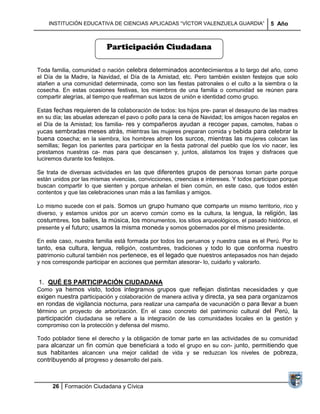 INSTITUCIÓN EDUCATIVA DE CIENCIAS APLICADAS ―VÍCTOR VALENZUELA GUARDIA‖                5 Año



                           Participación Ciudadana

Toda familia, comunidad o nación celebra determinados acontecimientos a lo largo del año, como
el Día de la Madre, la Navidad, el Día de la Amistad, etc. Pero también existen festejos que solo
atañen a una comunidad determinada, como son las fiestas patronales o el culto a la siembra o la
cosecha. En estas ocasiones festivas, los miembros de una familia o comunidad se reúnen para
compartir alegrías, al tiempo que reafirman sus lazos de unión e identidad como grupo.

Estas fechas requieren de la colaboración de todos: los hijos pre- paran el desayuno de las madres
en su día; las abuelas aderezan el pavo o pollo para la cena de Navidad; los amigos hacen regalos en
el Día de la Amistad; los familia- res y compañeros ayudan a recoger papas, camotes, habas o
yucas sembradas meses atrás, mientras las mujeres preparan comida y bebida para celebrar la
buena cosecha; en la siembra, los hombres abren los surcos, mientras las mujeres colocan las
semillas; llegan los parientes para participar en la fiesta patronal del pueblo que los vio nacer, les
prestamos nuestras ca- mas para que descansen y, juntos, alistamos los trajes y disfraces que
luciremos durante los festejos.

Se trata de diversas actividades en las que diferentes grupos de personas toman parte porque
están unidos por las mismas vivencias, convicciones, creencias e intereses. Y todos participan porque
buscan compartir lo que sienten y porque anhelan el bien común, en este caso, que todos estén
contentos y que las celebraciones unan más a las familias y amigos.

Lo mismo sucede con el país. Somos un grupo humano que comparte un mismo territorio, rico y
diverso, y estamos unidos por un acervo común como es la cultura, la lengua, la religión, las
costumbres, los bailes, la música, los monumentos, los sitios arqueológicos, el pasado histórico, el
presente y el futuro; usamos la misma moneda y somos gobernados por el mismo presidente.

En este caso, nuestra familia está formada por todos los peruanos y nuestra casa es el Perú. Por lo
tanto, esa cultura, lengua, religión, costumbres, tradiciones y todo lo que conforma nuestro
patrimonio cultural también nos pertenece, es el legado que nuestros antepasados nos han dejado
y nos corresponde participar en acciones que permitan atesorar- lo, cuidarlo y valorarlo.


 1. QUÉ ES PARTICIPACIÓN CIUDADANA
Como ya hemos visto, todos integramos grupos que reflejan distintas necesidades y que
exigen nuestra participación y colaboración de manera activa y directa, ya sea para organizarnos
en rondas de vigilancia nocturna, para realizar una campaña de vacunación o para llevar a buen
término un proyecto de arborización. En el caso concreto del patrimonio cultural del Perú, la
participación ciudadana se refiere a la integración de las comunidades locales en la gestión y
compromiso con la protección y defensa del mismo.

Todo poblador tiene el derecho y la obligación de tomar parte en las actividades de su comunidad
para alcanzar un fin común que beneficiará a todo el grupo en su con- junto, permitiendo que
sus habitantes alcancen una mejor calidad de vida y se reduzcan los niveles de pobreza,
contribuyendo al progreso y desarrollo del país.



      26 Formación Ciudadana y Cívica
 