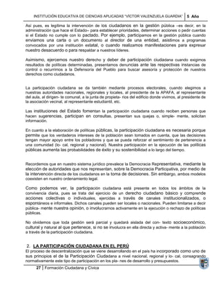 INSTITUCIÓN EDUCATIVA DE CIENCIAS APLICADAS ―VÍCTOR VALENZUELA GUARDIA‖                    5 Año

Así pues, es legítima la intervención de los ciudadanos en la gestión pública –es decir, en la
administración que hace el Estado– para establecer prioridades, determinar acciones o pedir cuentas
si el Estado no cumple con lo pactado. Por ejemplo, participamos en la gestión pública cuando
enviamos una carta o un documento al director de una entidad, asistimos a programas
convocados por una institución estatal, o cuando realizamos manifestaciones para expresar
nuestro desacuerdo o para respaldar a nuestros líderes.

Asimismo, ejercemos nuestro derecho y deber de participación ciudadana cuando exigimos
resultados de políticas determinadas, presentamos denuncias ante las respectivas instancias de
control o recurrimos a la Defensoría del Pueblo para buscar asesoría y protección de nuestros
derechos como ciudadanos.


La participación ciudadana se da también mediante procesos electorales, cuando elegimos a
nuestras autoridades nacionales, regionales y locales, al presidente de la APAFA, al representante
del aula, al dirigen- te comunal, a la junta de propieta- rios del edificio donde vivimos, al presidente de
la asociación vecinal, al representante estudiantil, etc.

Las instituciones del Estado fomentan la participación ciudadana cuando reciben personas que
hacen sugerencias, participan en consultas, presentan sus quejas o, simple- mente, solicitan
información.

En cuanto a la elaboración de políticas públicas, la participación ciudadana es necesaria porque
permite que los verdaderos intereses de la población sean tomados en cuenta, que las decisiones
tengan mayor apoyo entre los pobladores y que se pueda reforzar el sentimiento de pertenencia a
una comunidad (lo- cal, regional y nacional). Nuestra participación en la ejecución de las políticas
públicas aumenta las probabilidades de éxito y su sostenibilidad a lo largo del tiempo.


Recordemos que en nuestro sistema jurídico prevalece la Democracia Representativa, mediante la
elección de autoridades que nos representan, sobre la Democracia Participativa, por medio de
la intervención directa de los ciudadanos en la toma de decisiones. Sin embargo, ambos modelos
coexisten en nuestro ordenamiento legal.

Como podemos ver, la participación ciudadana está presente en todos los ámbitos de la
convivencia diaria, pues se trata del ejercicio de un derecho ciudadano básico y comprende
acciones colectivas o individuales, ejercidas a través de canales institucionalizados, o
espontáneos e informales. Dichos canales pueden ser locales o nacionales. Pueden limitarse a decir
pública- mente nuestra opinión, o involucrarnos activamente en la ejecución o rechazo de políticas
públicas.

No olvidemos que toda gestión será parcial y quedará aislada del con- texto socioeconómico,
cultural y natural al que pertenece, si no se involucra en ella directa y activa- mente a la población
a través de la participación ciudadana.


2. LA PARTICIPACIÓN CIUDADANA EN EL PERÚ
El proceso de descentralización que se viene desarrollando en el país ha incorporado como uno de
sus principios el de la Participación Ciudadana a nivel nacional, regional y lo- cal, consagrando
normativamente este tipo de participación en los pla- nes de desarrollo y presupuestos.
      27 Formación Ciudadana y Cívica
 