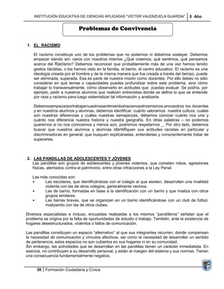 INSTITUCIÓN EDUCATIVA DE CIENCIAS APLICADAS ―VÍCTOR VALENZUELA GUARDIA‖                 5 Año


                             Problemas de Convivencia

1. EL RACISMO

    El racismo constituye uno de los problemas que no podemos ni debemos soslayar. Debemos
    empezar siendo sin- ceros con nosotros mismos ¿Qué creemos, qué sentimos, qué pensamos
    acerca del Racismo? Debemos reconocer que probablemente más de una vez hemos tenido
    gestos racistas, o los hemos visto en la familia, el barrio, el centro educativo. El racismo es una
    ideología creada por el hombre y de la misma manera que fue creada a través del tiempo, puede
    ser eliminada, superada. Esa es parte de nuestra misión como docentes. Por ello debes no sólo
    considerar en qué temas o capacidades puedes profundizar sobre este problema, sino cómo
    trabajar lo transversalmente, cómo observarlo en actitudes que puedas evaluar. Se podría, por
    ejemplo, pedir a nuestros alumnos que realicen entrevistas donde se defina lo que se entiende
    por raza y racismo para luego sistematizar tal información y analizarla.

    Debemosempezarportrabajarnuestrossentimientoshacianosotrosmismos,ennosotros los docentes
    y en nuestros alumnos y alumnas, debemos identificar: cuánto valoramos nuestra cultura, cuáles
    son nuestras diferencias y cuáles nuestras semejanzas, debemos conocer cuánto nos une y
    cuánto nos diferencia nuestra historia y nuestra geografía. En otras palabras – no podemos
    querernos si no nos conocemos y menos aún, podremos respetarnos _. Por otro lado, debemos
    buscar que nuestros alumnos y alumnas identifiquen sus actitudes racistas en particular y
    discriminadoras en general, que busquen explicárselas, entenderlas y conscientemente tratar de
    superarlas.



2. LAS PANDILLAS DE ADOLESCENTES Y JÓVENES
   Las pandillas son grupos de adolescentes y jóvenes violentos, que cometen robos, agresiones
   físicas, atentados contra el patrimonio, entre otras infracciones a la Ley Penal.

   Las más conocidas son:
   •     Las escolares, que identificándose con el colegio al que asisten, desarrollan una rivalidad
         violenta con las de otros colegios, generalmente vecinos.
   •     Las de barrio, formadas en base a la identificación con un barrio y que rivaliza con otros
         grupos similares.
   •     Las barras bravas, que se organizan en un barrio identificándose con un club de fútbol,
         rivalizando con las de otros clubes.

Diversos especialistas e incluso, encuestas realizadas a los mismos ―pandilleros‖ señalan que el
problema se origina por la falta de oportunidades de estudio o trabajo. También, ante la existencia de
hogares desestructurados, violentos o faltos de comunicación.

Las pandillas constituyen un espacio ―alternativo‖ al que sus integrantes recurren, donde compensan
la necesidad de comunicación y vínculos afectivos, así como la necesidad de desarrollar un sentido
de pertenencia, estos espacios no son cubiertos en sus hogares ni en su comunidad.
Sin embargo, las actividades que se desarrollan en las pandillas tienen un carácter inmediatista. En
esencia, no contribuyen a su desarrollo personal, y están al margen del sistema y sus normas. Tienen
una consecuencia fundamentalmente negativa.


      30 Formación Ciudadana y Cívica
 