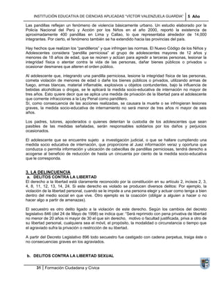 INSTITUCIÓN EDUCATIVA DE CIENCIAS APLICADAS ―VÍCTOR VALENZUELA GUARDIA‖                 5 Año

Las pandillas reflejan un fenómeno de violencia básicamente urbano. Un estudio elaborado por la
Policía Nacional del Perú y Acción por los Niños en el año 2000, reportó la existencia de
aproximadamente 400 pandillas en Lima y Callao, lo que representaba alrededor de 14,000
integrantes. Por cierto, el fenómeno también se ha extendido hacia las provincias del país.

Hay hechos que realizan los ―pandilleros‖ y que infringen las normas. El Nuevo Código de los Niños y
Adolescentes considera ―pandilla perniciosa‖ al grupo de adolescentes mayores de 12 años y
menores de 18 años de edad, que se reúnen y actúan para agredir a terceras personas, lesionar la
integridad física o atentar contra la vida de las personas, dañar bienes públicos o privados u
ocasionar desmanes que alteren el orden público.

Al adolescente que, integrando una pandilla perniciosa, lesione la integridad física de las personas,
cometa violación de menores de edad o dañe los bienes públicos o privados, utilizando armas de
fuego, armas blancas, material inflamable, explosivos u objetos contundentes, bajo la influencia de
bebidas alcohólicas o drogas, se le aplicará la medida socio-educativa de internación no mayor de
tres años. Esto quiere decir que se aplica una medida de privación de la libertad para el adolescente
que comente infracciones a la Ley Penal como pandillero.
Sí, como consecuencia de las acciones realizadas, se causara la muerte o se infringieran lesiones
graves, la medida socio-educativa de internamiento no será menor de tres años ni mayor de seis
años.

Los padres, tutores, apoderados o quienes detentan la custodia de los adolescentes que sean
pasibles de las medidas señaladas, serán responsables solidarios por los daños y perjuicios
ocasionados.

El adolescente que se encuentre sujeto a investigación judicial, o que se hallare cumpliendo una
medida socio educativa de internación, que proporcione al Juez información veraz y oportuna que
conduzca o permita información y ubicación de cabecillas de pandillas perniciosas, tendrá derecho a
acogerse al beneficio de reducción de hasta un cincuenta por ciento de la medida socio-educativa
que le corresponda.


3. LA DELINCUENCIA
 a. DELITOS CONTRA LA LIBERTAD
El derecho a la libertad está claramente reconocido por la constitución en su artículo 2, incisos 2, 3,
4, 8, 11, 12, 13, 14, 24. Si este derecho es violado se producen diversos delitos: Por ejemplo, la
violación de la libertad personal, cuando se le impide a una persona elegir y actuar como tenga a bien
dentro del medio social en que vive. Otro ejemplo es la coacción (obligar a alguien a hacer o no
hacer algo a partir de amenazas).

El secuestro es otro delito ligado a la violación de este derecho. Según los cambios del decreto
legislativo 846 (del 24 de Mayo de 1998) se indica que: ―Será reprimido con pena privativa de libertad
no menor de 20 años ni mayor de 30 el que sin derecho, motivo o facultad justificada, priva a otro de
su libertad personal, cualquiera sea el móvil, el propósito, la modalidad o circunstancia o tiempo que
el agraviado sufra la privación o restricción de su libertad.

A partir del Decreto Legislativo 896 todo secuestro fue castigado con cadena perpetua, traiga éste o
no consecuencias graves en los agraviados.


b. DELITOS CONTRA LA LIBERTAD SEXUAL

      31 Formación Ciudadana y Cívica
 