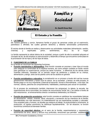 INSTITUCIÓN EDUCATIVA DE CIENCIAS APLICADAS ―VÍCTOR VALENZUELA GUARDIA‖                   5 Año



                                                         Familia y
                                                         Sociedad
         III Bimestre                                      Lic. Liszeth Cerna Ruiz


                                El Estado y la Familia

1. LA FAMILIA
De manera genérica y común, llamamos familia al grupo de personas unidas por el matrimonio,
parentesco o afinidad, las cuales generan derechos y deberes sancionados jurídicamente.

El recinto donde la familia se realiza y desenvuelve sus actividades materiales (alimentación, vestido,
vivienda)      y      espirituales       (amor,    sentimientos,      etc.)      es     el      hogar.

La familia representa la célula básica de la sociedad, porque a partir de ella la sociedad adquiere el
concepto de tal, de allí empieza su estructuración y desarrollo al tiempo que encuentra continuidad en
la procreación de los hijos y de los hijos de éstos.

2. FUNCIONES DE LA FAMILIA
En la familia se reconocen las siguientes funciones:
    Función reproductiva o demográfica. Esta función consiste en procrear o traer hijos al mundo
    para asegurar la continuidad de la especie humana, así como prestar cuidados al recién nacido
    para garantizar su supervivencia, porque los seres humanos , a diferencia de los demás seres
    vivientes inferiores, necesitan de un período mayor de asistencia y cuidado en su crianza,
    alimentación y abrigo, tanto de los padres como de los adultos en general.

   Función socializadora o educativa: la socialización es un proceso a través del cual las nuevas
   generaciones internalizan y hacen suyo la cultura de su sociedad y tiempo; en este proceso, la
   familia juega un rol muy importante y esencial al transmitir, formal e informalmente , a los hijos las
   normas, valores, patrones de comportamiento, habilidades y destrezas para actuar en sociedad.

   En el proceso de socialización también intervienen los amigos(as), la iglesia, la escuela, las
   organizaciones de la comunidad, los medios de comunicación social, etc; y se realiza a través de
   dos mecanismos : el entrenamientos directo o enseñanza deliberada y la imitación.

   Función de protección económica: esta función consiste en satisfacer las necesidades básicas
   de alimentación, vestido, vivienda, salud, educación y recreación de los miembros de la familia;
   permitiéndoles una vida decorosa y la materialización de sus expectativas sociales y culturales.
   Una sociedad justa y humana es aquella que asegura el trabajo, la productividad e incremento la
   producción, el ingreso económico se distribuye equitativamente. En tal situación, la función
   económica contribuirá al bienestar familiar.

   Función de seguridad efectiva: en el seno de la familia, experimentamos y expresamos
   sentimientos de amor, afecto y ternura muy profundos, emociones que permiten establecer y
      33 Formación Ciudadana y Cívica
 