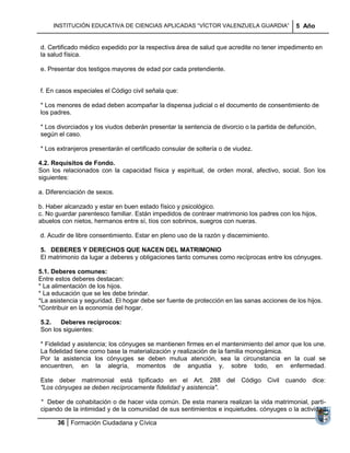INSTITUCIÓN EDUCATIVA DE CIENCIAS APLICADAS ―VÍCTOR VALENZUELA GUARDIA‖                5 Año


d. Certificado médico expedido por la respectiva área de salud que acredite no tener impedimento en
la salud física.

e. Presentar dos testigos mayores de edad por cada pretendiente.


f. En casos especiales el Código civil señala que:

* Los menores de edad deben acompañar la dispensa judicial o el documento de consentimiento de
los padres.

* Los divorciados y los viudos deberán presentar la sentencia de divorcio o la partida de defunción,
según el caso.

* Los extranjeros presentarán el certificado consular de soltería o de viudez.

4.2. Requisitos de Fondo.
Son los relacionados con la capacidad física y espiritual, de orden moral, afectivo, social. Son los
siguientes:

a. Diferenciación de sexos.

b. Haber alcanzado y estar en buen estado físico y psicológico.
c. No guardar parentesco familiar. Están impedidos de contraer matrimonio los padres con los hijos,
abuelos con nietos, hermanos entre sí, tíos con sobrinos, suegros con nueras.

d. Acudir de libre consentimiento. Estar en pleno uso de la razón y discernimiento.

5. DEBERES Y DERECHOS QUE NACEN DEL MATRIMONIO
El matrimonio da lugar a deberes y obligaciones tanto comunes como recíprocas entre los cónyuges.

5.1. Deberes comunes:
Entre estos deberes destacan:
* La alimentación de los hijos.
* La educación que se les debe brindar.
*La asistencia y seguridad. El hogar debe ser fuente de protección en las sanas acciones de los hijos.
*Contribuir en la economía del hogar.

5.2.   Deberes recíprocos:
Son los siguientes:

* Fidelidad y asistencia; los cónyuges se mantienen firmes en el mantenimiento del amor que los une.
La fidelidad tiene como base la materialización y realización de la familia monogámica.
Por la asistencia los cónyuges se deben mutua atención, sea la circunstancia en la cual se
encuentren, en la alegría, momentos de angustia y, sobre todo, en enfermedad.

Este deber matrimonial está tipificado en el Art. 288 del Código Civil cuando dice:
"Los cónyuges se deben recíprocamente fidelidad y asistencia".

* Deber de cohabitación o de hacer vida común. De esta manera realizan la vida matrimonial, parti-
cipando de la intimidad y de la comunidad de sus sentimientos e inquietudes. cónyuges o la actividad

      36 Formación Ciudadana y Cívica
 