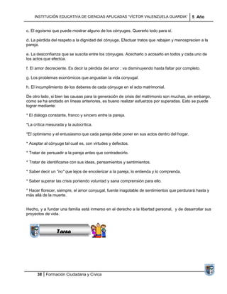 INSTITUCIÓN EDUCATIVA DE CIENCIAS APLICADAS ―VÍCTOR VALENZUELA GUARDIA‖                 5 Año


c. El egoísmo que puede mostrar alguno de los cónyuges. Quererlo todo para sí.

d. La pérdida del respeto a la dignidad del cónyuge. Efectuar tratos que rebajen y menosprecien a la
pareja.

e. La desconfianza que se suscita entre los cónyuges. Acecharlo o acosarlo en todos y cada uno de
los actos que efectúa.

f. El amor decreciente. Es decir la pérdida del amor ; va disminuyendo hasta faltar por completo.

g. Los problemas económicos que angustian la vida conyugal.

h. El incumplimiento de los deberes de cada cónyuge en el acto matrimonial.

De otro lado, si bien las causas para la generación de crisis del matrimonio son muchas, sin embargo,
como se ha anotado en líneas anteriores, es bueno realizar esfuerzos por superadas. Esto se puede
lograr mediante:

* El diálogo constante, franco y sincero entre la pareja.

*La crítica mesurada y la autocrítica.

*El optimismo y el entusiasmo que cada pareja debe poner en sus actos dentro del hogar.

* Aceptar al cónyuge tal cual es, con virtudes y defectos.

* Tratar de persuadir a la pareja antes que contradecirlo.

* Tratar de identificarse con sus ideas, pensamientos y sentimientos.

* Saber decir un "no" que lejos de encolerizar a la pareja, lo entienda y lo comprenda.

* Saber superar las crisis poniendo voluntad y sana comprensión para ello.

* Hacer florecer, siempre, el amor conyugal, fuente inagotable de sentimientos que perdurará hasta y
                Sucesiones
más allá de la muerte.
              Distribuciones
                 Series y
               Sumatorias
Hecho, y a fundar una familia está inmerso en el derecho a la libertad personal, y de desarrollar sus
proyectos de vida.



                 Tarea




      38 Formación Ciudadana y Cívica
 