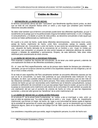 INSTITUCIÓN EDUCATIVA DE CIENCIAS APLICADAS ―VÍCTOR VALENZUELA GUARDIA‖                  5 Año



                                  Unión de Hecho

 1. DEFINICIÓN DE LA UNIÓN DE HECHO.
El término concubinato deriva del latín ―concubere‖ que literalmente significa dormir juntos, es decir
que se trata de una situación fáctica entre un varón y una mujer que cohabitan para mantener
relaciones sexuales estables.

Se debe notar también que el término concubinato puede tener dos diferentes significados, ya que 1)
socialmente es la pareja que no ha perfeccionado ninguna formalidad matrimonial, ni civil, ni religiosa,
ni consuetudinaria; y 2) desde un punto de vista jurídico, se denomina concubinato a todo aquel que
convive sin haber perfeccionado su matrimonio civil.

En cuanto a la unión de hecho, suele darse diferentes denominaciones, convivencia more uxorio,
pareja de hecho, matrimonio de hecho, unión libre, concubinato, pareja no casada, unión
extramatrimonial, etc. Concubinato o unión de hecho, la que reúne las características exigidas, es
una situación de hecho derivada de la convivencia de un hombre y una mujer no unidas por
matrimonio, que comparten un proyecto de vida común basada en relaciones afectivas de carácter
singular y dotadas de estabilidad y permanencia. Empero, de esta definición, falta otras notas
distintivas para caracterizarla de otras uniones.

2. LA UNIÓN DE HECHO EN LA SOCIEDAD PERUANA.
Para entender o explicar las razones del concubinato, se de tener una visión general y además de
una explicación de éstas en las diferentes sociedades y épocas.

En el caso del Perú específicamente, esto se da porque viene desde los tiempos pre coloniales y
coloniales, ya que en la época colonial se prohibió a los españoles casarse con las indígenas y así se
da un inicio a estas uniones.

Si se trata el caso específico del Perú actualmente también se encuentra diferentes razones por las
que se da el concubinato. La razón más poderosa es que culturalmente esta institución es muy
arraigado, es decir, que subsiste antiguas uniones incaicas como el servinacuy que se dan más en
las relaciones centrales y sureñas de la sierra peruana. Pero estas costumbres no son exactamente
uniones de hecho ya que son reconocidas como matrimonio por el derecho consuetudinario, aunque
subsiste la calificación de concubinato si es que esa pareja migra hacia la ciudad, ya que la unión de
la pareja es reconocida como matrimonio sólo dentro de la comunidad. En esto también se puede dar
una explicación del por qué el aumento de uniones de hecho en Lima, ya que las migraciones
aumentan; u otros tan sólo ignoran los ―beneficios‖ de la unión matrimonial civil.

3. LA UNIÓN DE HECHO EN LA LEGISLACIÓN PERUANA
En el artículo 5º de la actual Carta Fundamental, se vuelve a dar un nivel legal a esta unión ya
que en ésta se expresa que: ―La unión estable de un varón y una mujer, libres de impedimento
matrimonial, que forman un hogar, de hecho, da lugar a una comunidad de bienes sujeta al régimen
de la sociedad de ganancias en cuanto sea aplicable.‖; es decir, que se ve claramente que no existe
diferencia alguna, salvo en la vigencia del Código Civil de 1984 cuando se dio la última Constitución
del Perú.

Los caracteres o requisitos para que exista, según la legislación peruana, la unión de hecho son:



      39 Formación Ciudadana y Cívica
 