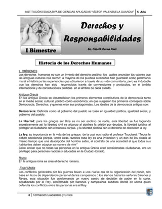 INSTITUCIÓN EDUCATIVA DE CIENCIAS APLICADAS ―VÍCTOR VALENZUELA GUARDIA‖                   5 Año




                                       Derechos y
                                   Responsabilidades
     I Bimestre                                       Lic. Liszeth Cerna Ruiz



               Historia de los Derechos Humanos
1. ORÍGENES
Los derechos humanos no son un invento del derecho positivo, los cuales anuncian los valores que
las antiguas culturas nos dieron; la mayoría de los pueblos civilizados han guardado como patrimonio
moral e históricos las experiencias que obtuvieron a través de su vida comunitaria, pero es indudable
que los derechos han sido reconocidos través de convenciones y protocolos, en el ámbito
internacional y de constituciones políticas en el ámbito de cada estado.

Antigua Grecia
En las antigua Grecia se desarrollaban los primeros elementos constitutivos de la democracia tanto
en el medio social, cultural, político como económico; en que surgieron los primeros conceptos sobre
Democracia, Derechos, y quienes eran sus protagonistas. Los ideales de la democracia antigua son:

Democracia: Definida como el gobierno del pueblo se baso en igualdad política, igualdad social, y
gobierno del pueblo.

La libertad: para los griegos ser libre es no ser esclavo de nadie, esta libertad se fue logrando
sucesivamente así la libertad civil se alcanzo al abolirse la prisión por deudas, la libertad jurídica al
proteger al ciudadano con el habeas corpus, y la libertad política con el derecho de obedecer la ley.

La ley: su importancia en la vida de los griegos de la cual nos habla el profesor Touchard: ―Todos le
deben obediencia porque, entre otras razones toda ley es una invención y un don de los dioses al
mismo tiempo que una descripción del hombre sabio, el contrato de una sociedad al que todos sus
habitantes deben adaptar su manera de vivir‘‘
Cabe anotar que no todas las personas en la antigua Grecia eran consideradas ciudadanas, era un
privilegio para personas nacidas y educadas en la Ciudad -Estado.

Roma
En la antigua roma se crea el derecho romano.

 Edad Media
Los conflictos generados por las guerras llevan a una nueva era de la organización del poder, con
base en lazos de dependencia personal de los campesinos o los siervos hacia los señores Barones y
Reyes, esta situación fue conformando un nuevo centro de decisión de poder en la corte,
encabezada por el Rey, conformada por Barones y campesinos súbditos donde en ultima quien
defendía los conflictos entre las personas era el Rey.


       4 Formación Ciudadana y Cívica
 