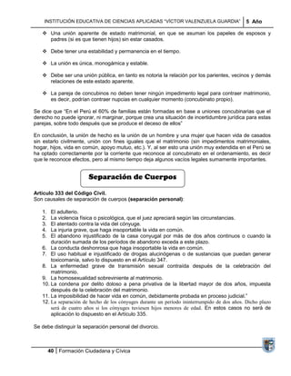 INSTITUCIÓN EDUCATIVA DE CIENCIAS APLICADAS ―VÍCTOR VALENZUELA GUARDIA‖                  5 Año

    Una unión aparente de estado matrimonial, en que se asuman los papeles de esposos y
     padres (si es que tienen hijos) sin estar casados.

    Debe tener una estabilidad y permanencia en el tiempo.

    La unión es única, monogámica y estable.

    Debe ser una unión pública, en tanto es notoria la relación por los parientes, vecinos y demás
     relaciones de este estado aparente.

    La pareja de concubinos no deben tener ningún impedimento legal para contraer matrimonio,
     es decir, podrían contraer nupcias en cualquier momento (concubinato propio).

Se dice que ―En el Perú el 60% de familias están formadas en base a uniones concubinarias que el
derecho no puede ignorar, ni marginar, porque crea una situación de incertidumbre jurídica para estas
parejas, sobre todo después que se produce el deceso de ellos‖

En conclusión, la unión de hecho es la unión de un hombre y una mujer que hacen vida de casados
sin estarlo civilmente, unión con fines iguales que el matrimonio (sin impedimentos matrimoniales,
hogar, hijos, vida en común, apoyo mutuo, etc.). Y, al ser esto una unión muy extendida en el Perú se
ha optado correctamente por la corriente que reconoce al concubinato en el ordenamiento, es decir
que le reconoce efectos, pero al mismo tiempo deja algunos vacíos legales sumamente importantes.


                        Separación de Cuerpos

Artículo 333 del Código Civil.
Son causales de separación de cuerpos (separación personal):

   1.  El adulterio.
   2.  La violencia física o psicológica, que el juez apreciará según las circunstancias.
   3.  El atentado contra la vida del cónyuge.
   4.  La injuria grave, que haga insoportable la vida en común.
   5.  El abandono injustificado de la casa conyugal por más de dos años continuos o cuando la
       duración sumada de los períodos de abandono exceda a este plazo.
   6. La conducta deshonrosa que haga insoportable la vida en común.
   7. El uso habitual e injustificado de drogas alucinógenas o de sustancias que puedan generar
       toxicomanía, salvo lo dispuesto en el Artículo 347.
   8. La enfermedad grave de transmisión sexual contraída después de la celebración del
       matrimonio.
   9. La homosexualidad sobreviniente al matrimonio.
   10. La condena por delito doloso a pena privativa de la libertad mayor de dos años, impuesta
       después de la celebración del matrimonio.
   11. La imposibilidad de hacer vida en común, debidamente probada en proceso judicial.‖
   12. La separación de hecho de los cónyuges durante un período ininterrumpido de dos años. Dicho plazo
       será de cuatro años si los cónyuges tuviesen hijos menores de edad. En estos casos no será de
       aplicación lo dispuesto en el Artículo 335.

Se debe distinguir la separación personal del divorcio.



        40 Formación Ciudadana y Cívica
 