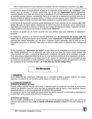 INSTITUCIÓN EDUCATIVA DE CIENCIAS APLICADAS ―VÍCTOR VALENZUELA GUARDIA‖                 5 Año

La separación personal busca obtener el cese de la obligación de los esposos de “cohabitar” (vivir
juntos) pero no disuelve el vínculo matrimonial, por lo que los “separados” siguen legalmente
casados. Distinto es el caso del divorcio que sí disuelve el vínculo matrimonial y hace posible que los
ex esposos puedan casarse nuevamente. Tanto en el caso de la separación personal como en el
divorcio, finaliza el régimen de gananciales y los bienes que los esposos hayan adquirido durante su
matrimonio deben dividirse o en todo caso debe realizarse un acuerdo sobre su destino.
La sentencia de separación personal puede obtenerse por mutuo acuerdo de los esposos (Art. 333
inciso 13) luego de haber estado casados por lo menos dos años. Si desearan que la sentencia de
separación se convierta en divorcio, al cabo de seis meses de obtenida la misma, cualquiera de ellos
puede pedirle al Juez que se convierta en sentencia de “divorcio”.
El divorcio no puede ser de mutuo acuerdo sino que primero tiene que obtenerse la separación
personal.
La separación personal y el divorcio pueden obtenerse por “la separación de hecho” (Art. 333
inciso 12); en el lenguaje popular se ha llamado a esto “separación o divorcio automático”. Si los
esposos han estado separados por dos años, cualquiera podría demandar ante el Juez ya sea la
separación personal o el divorcio. Este plazo se eleva a cuatro años si existieran hijos menores de
edad.


En los procesos por “separación de hecho” el juez velará por la estabilidad económica del cónyuge
que resulte perjudicado con la separación así como la de sus hijos. Así mismo podrá señalar una
indemnización por daño u ordenar la adjudicación preferente de bienes de la sociedad conyugal.
Todo esto porque independientemente de que el Juez admita la existencia de la separación de hecho,
cualquiera de los cónyuges puede alegar que no dio causa a la separación, con el propósito de que
se preserven sus derechos a recibir beneficios propios del que gana un juicio de separación o divorcio
por cualquiera de las causales del Art. 1 al 11 del Artículo 333 del Código Civil.



                                   El Divorcio

1. CONCEPTO
Es la disolución del matrimonio ordenada por la autoridad judicial a pedido conjunto de ambos
esposos o a solicitud de uno de ellos cuando exista un motivo que lo amerite.

2. CLASES DE DIVORCIO
a) Divorcio de Mutuo Acuerdo
Cuando ambos esposos deciden divorciarse y deciden quien se queda con los niños, el monto de la
pensión de alimentos para los niños que dará el esposo(a) que se retira y como repartirán bienes,
detallando esto en un documento llamado ACUERDO REGULADOR.
Su ventaja es que es mas rápido, se puede prever los gastos, duración y sobre todo la seguridad en
su obtención, se le conoce como Divorcio Convencional

b) Divorcio por Causal
Aquí no existen posibilidad de un acuerdo por que una de las partes se niega, por lo que uno de los
esposos demandara al otro y solo si aporta suficientes pruebas obtendrá el divorcio mediante un
juicio.



      41 Formación Ciudadana y Cívica
 