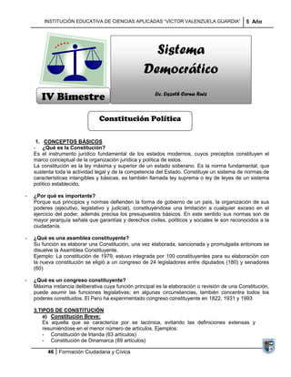 INSTITUCIÓN EDUCATIVA DE CIENCIAS APLICADAS ―VÍCTOR VALENZUELA GUARDIA‖                 5 Año




                                                     Sistema
                                                   Democrático
       IV Bimestre                                      Lic. Liszeth Cerna Ruiz



                                Constitución Política

     1. CONCEPTOS BÁSICOS
    - ¿Qué es la Constitución?
    Es el instrumento jurídico fundamental de los estados modernos, cuyos preceptos constituyen el
    marco conceptual de la organización jurídica y política de estos.
    La constitución es la ley máxima y superior de un estado soberano. Es la norma fundamental, que
    sustenta toda la actividad legal y de la competencia del Estado. Constituye un sistema de normas de
    características intangibles y básicas, es también llamada ley suprema o ley de leyes de un sistema
    político establecido.

-   ¿Por qué es importante?
    Porque sus principios y normas defienden la forma de gobierno de un país, la organización de sus
    poderes (ejecutivo, legislativo y judicial), constituyéndose una limitación a cualquier exceso en el
    ejercicio del poder, además precisa los presupuestos básicos. En este sentido sus normas son de
    mayor jerarquía señala que garantías y derechos civiles, políticos y sociales le son reconocidos a la
    ciudadanía.

-   ¿Qué es una asamblea constituyente?
    Su función es elaborar una Constitución, una vez elaborada, sancionada y promulgada entonces se
    disuelve la Asamblea Constituyente.
    Ejemplo: La constitución de 1979, estuvo integrada por 100 constituyentes para su elaboración con
    la nueva constitución se eligió a un congreso de 24 legisladores entre diputados (180) y senadores
    (60)

-   ¿Qué es un congreso constituyente?
    Máxima instancia deliberativa cuya función principal es la elaboración o revisión de una Constitución,
    puede asumir las funciones legislativas; en algunas circunstancias, también concentra todos los
    poderes constituidos. El Perú ha experimentado congreso constituyente en 1822, 1931 y 1993

    3.TIPOS DE CONSTITUCIÓN
        a) Constitución Breve:
        Es aquella que se caracteriza por se lacónica, evitando las definiciones extensas y
        resumiéndose en el menor número de artículos. Ejemplos:
        - Constitución de Irlanda (63 artículos)
        - Constitución de Dinamarca (89 artículos)

          46 Formación Ciudadana y Cívica
 