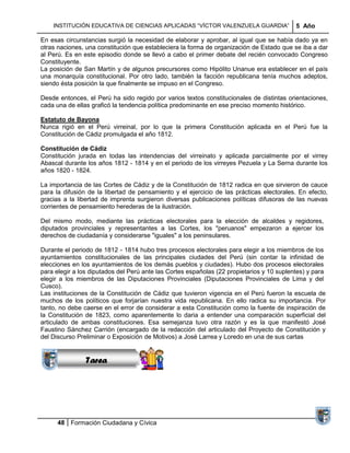 INSTITUCIÓN EDUCATIVA DE CIENCIAS APLICADAS ―VÍCTOR VALENZUELA GUARDIA‖                5 Año

En esas circunstancias surgió la necesidad de elaborar y aprobar, al igual que se había dado ya en
otras naciones, una constitución que estableciera la forma de organización de Estado que se iba a dar
al Perú. Es en este episodio donde se llevó a cabo el primer debate del recién convocado Congreso
Constituyente.
La posición de San Martín y de algunos precursores como Hipólito Unanue era establecer en el país
una monarquía constitucional. Por otro lado, también la facción republicana tenía muchos adeptos,
siendo ésta posición la que finalmente se impuso en el Congreso.

Desde entonces, el Perú ha sido regido por varios textos constitucionales de distintas orientaciones,
cada una de ellas graficó la tendencia política predominante en ese preciso momento histórico.

Estatuto de Bayona
Nunca rigió en el Perú virreinal, por lo que la primera Constitución aplicada en el Perú fue la
Constitución de Cádiz promulgada el año 1812.

Constitución de Cádiz
Constitución jurada en todas las intendencias del virreinato y aplicada parcialmente por el virrey
Abascal durante los años 1812 - 1814 y en el periodo de los virreyes Pezuela y La Serna durante los
años 1820 - 1824.

La importancia de las Cortes de Cádiz y de la Constitución de 1812 radica en que sirvieron de cauce
para la difusión de la libertad de pensamiento y el ejercicio de las prácticas electorales. En efecto,
gracias a la libertad de imprenta surgieron diversas publicaciones políticas difusoras de las nuevas
corrientes de pensamiento herederas de la ilustración.

Del mismo modo, mediante las prácticas electorales para la elección de alcaldes y regidores,
diputados provinciales y representantes a las Cortes, los "peruanos" empezaron a ejercer los
derechos de ciudadanía y considerarse "iguales" a los peninsulares.

Durante el periodo de 1812 - 1814 hubo tres procesos electorales para elegir a los miembros de los
ayuntamientos constitucionales de las principales ciudades del Perú (sin contar la infinidad de
elecciones en los ayuntamientos de los demás pueblos y ciudades). Hubo dos procesos electorales
para elegir a los diputados del Perú ante las Cortes españolas (22 propietarios y 10 suplentes) y para
elegir a los miembros de las Diputaciones Provinciales (Diputaciones Provinciales de Lima y del
Cusco).
Las instituciones de la Constitución de Cádiz que tuvieron vigencia en el Perú fueron la escuela de
muchos de losSucesiones que forjarían nuestra vida republicana. En ello radica su importancia. Por
                  políticos
tanto, no debe caerse en el error de considerar a esta Constitución como la fuente de inspiración de
               Distribuciones
la Constitución de 1823, como aparentemente lo daria a entender una comparación superficial del
                  Series y
articulado de ambas constituciones. Esa semejanza tuvo otra razón y es la que manifestó José
                Sumatorias
Faustino Sánchez Carrión (encargado de la redacción del articulado del Proyecto de Constitución y
del Discurso Preliminar o Exposición de Motivos) a José Larrea y Loredo en una de sus cartas


                Tarea




      48 Formación Ciudadana y Cívica
 