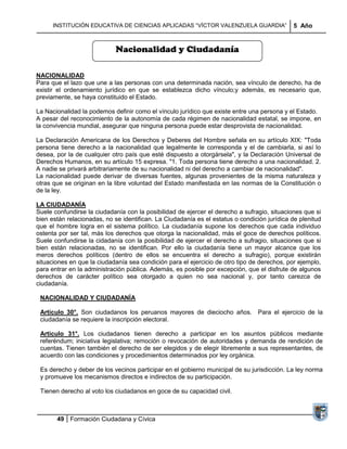 INSTITUCIÓN EDUCATIVA DE CIENCIAS APLICADAS ―VÍCTOR VALENZUELA GUARDIA‖                5 Año


                             Nacionalidad y Ciudadanía

NACIONALIDAD
Para que el lazo que une a las personas con una determinada nación, sea vínculo de derecho, ha de
existir el ordenamiento jurídico en que se establezca dicho vínculo;y además, es necesario que,
previamente, se haya constituido el Estado.

La Nacionalidad la podemos definir como el vínculo jurídico que existe entre una persona y el Estado.
A pesar del reconocimiento de la autonomía de cada régimen de nacionalidad estatal, se impone, en
la convivencia mundial, asegurar que ninguna persona puede estar desprovista de nacionalidad.

La Declaración Americana de los Derechos y Deberes del Hombre señala en su artículo XIX: "Toda
persona tiene derecho a la nacionalidad que legalmente le corresponda y el de cambiarla, si así lo
desea, por la de cualquier otro país que esté dispuesto a otorgársela", y la Declaración Universal de
Derechos Humanos, en su artículo 15 expresa. "1. Toda persona tiene derecho a una nacionalidad. 2.
A nadie se privará arbitrariamente de su nacionalidad ni del derecho a cambiar de nacionalidad".
La nacionalidad puede derivar de diversas fuentes, algunas provenientes de la misma naturaleza y
otras que se originan en la libre voluntad del Estado manifestada en las normas de la Constitución o
de la ley.

LA CIUDADANÍA
Suele confundirse la ciudadanía con la posibilidad de ejercer el derecho a sufragio, situaciones que si
bien están relacionadas, no se identifican. La Ciudadanía es el estatus o condición jurídica de plenitud
que el hombre logra en el sistema político. La ciudadanía supone los derechos que cada individuo
ostenta por ser tal, más los derechos que otorga la nacionalidad, más el goce de derechos políticos.
Suele confundirse la cidadanía con la posibilidad de ejercer el derecho a sufragio, situaciones que si
bien están relacionadas, no se identifican. Por ello la ciudadanía tiene un mayor alcance que los
meros derechos políticos (dentro de ellos se encuentra el derecho a sufragio), porque existirán
situaciones en que la ciudadanía sea condición para el ejercicio de otro tipo de derechos, por ejemplo,
para entrar en la administración pública. Además, es posible por excepción, que el disfrute de algunos
derechos de carácter político sea otorgado a quien no sea nacional y, por tanto carezca de
ciudadanía.

 NACIONALIDAD Y CIUDADANÍA

 Artículo 30°. Son ciudadanos los peruanos mayores de dieciocho años. Para el ejercicio de la
 ciudadanía se requiere la inscripción electoral.

 Artículo 31°. Los ciudadanos tienen derecho a participar en los asuntos públicos mediante
 referéndum; iniciativa legislativa; remoción o revocación de autoridades y demanda de rendición de
 cuentas. Tienen también el derecho de ser elegidos y de elegir libremente a sus representantes, de
 acuerdo con las condiciones y procedimientos determinados por ley orgánica.

 Es derecho y deber de los vecinos participar en el gobierno municipal de su jurisdicción. La ley norma
 y promueve los mecanismos directos e indirectos de su participación.

 Tienen derecho al voto los ciudadanos en goce de su capacidad civil.



       49 Formación Ciudadana y Cívica
 