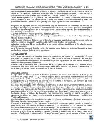 INSTITUCIÓN EDUCATIVA DE CIENCIAS APLICADAS ―VÍCTOR VALENZUELA GUARDIA‖                   5 Año

Con esta concentración del poder junto con la situación de conflictos que vivió Inglaterra hacia los
siglos XI, XII y XIII llevo a plantear una nueva relación entre las personas pues con ello se creo la
CARTA MAGNA, Otorgada por Juan Sin Tierra e 17 de Julio de 1215 la cual dice:
‗Juan, Rey de Inglaterra por la gracia de Dios, Sor de Irlanda,... todos sus funcionarios y leal súbditos
salud. Sabed que ante Dios, por el bien de nuestra alma y la de nuestros antepasados y sucesores,
para honor de Dios y saltación de la iglesia y para mejor organización de nuestro reino..... ‗.

Originada en Inglaterra buscaba la autoridad de Rey en beneficio de las libertades es decir de los
privilegios de la Iglesia y los Barones y al asociar las ciudades a esta nuevas garantías se obligaban
al Rey a no colocar impuestos sin el consejo de reino. La Carta abrió la puerta para el desarrollo de la
constitución y la democracia.
Algunas concesiones hechas por el Rey a cada grupo social:
A la Iglesia: el Rey concede que la iglesia Anglicana sea libre, tenga todos los derechos enteros y la
libertad de ser inviolables.
A los Condes y Barones: Obtienen que el derecho antiguo sea respetado en cuanto servicio militar se
refieren, asi como a sucesión feudal, guarda, matrimonio, deudas, patronato, etc.
A la clase media rural: No se puede obligar a las cargas militares indebidas o al derecho de guarda
obtienen garantías.
A la Burguesía mercantil: Que la ciudad de Londres tenga todas sus antiguas libertades y libres
costumbres, tanto por la tierra como por el agua.

2. FUNDAMENTOS
Como antes mencionada los derechos tienen una positivilidad, se refiere a la consagración oficial de
los derechos humanos en normas jurídicas en cuya validez y eficacia la garantizan los aparatos
institucionales del Estado moderno; la posibilidad imperativa lograda gracias a las luchas sociales y a
las ideas renovadoras de modernidad.
Fue la lucha de las clases que posibilitadas por su incorporación como reacción contra el estado
absolutista; esto se ha visto desde el siglo de las luces hasta nuestros días, dando una conformación
en si de lo que son los DERECHOS HUMANOS para el hombre.

Revolución Francesa
El siglo XVIII fue llamado el siglo de las luces (lumieres) asi aluden al movimiento cultural que se
desarrollo en Europa entre 1715 y 1789 que propuso disipar las tinieblas de la humanidad mediante
las luces de la razón. En Francia se integraron los intelectuales del ilusionismo en torno al
Enciclopedismo, y el movimiento se conoció con el nombre de Ilustración. En Inglaterra se llamo
Enlihtenment y sus seguidores organizaron clubes.
Las ideas de esta época están inflamadas de optimismo al futuro se renueva la fe mediante la razón,
se confía en la posibilidad de instalar la felicidad en la tierra y de mejorar al hombre, esta ansiedad
por realizar una nueva sociedad forjo una experiencia política reformista, el de positivismo ilustrado
consistió en utilizar el poder de la monarquía absoluta para llevar a cabo el programa renovador de la
Ilustración desde el estado. La Ilustración fue especialmente fecunda en cuanto se refiere al
pensamiento político las cuales contribuyeron con el pensamiento de Montesquieu con Bentham,
Voltaire y Rousseau.
Con la teoría renovadora del liberalismo de Locke por obra de Montesquieu y Bentham a tiempo con
Rousseau formulan la doctrina de la democracia.
En la práctica la conjunción del Liberalismo y democracia comienza a producirse con la revolución
norte americana y el sistema de gobierno organizado por la constitución de Filadelfia las cuales
influyeron determinantemente en las doctrinas del siglo XVIII en la Revolución Francesa.
La revolución se origino por la incapacidad del despotismo ilustrado para superar las contradicciones
existentes y agudizadas por el antiguo régimen (secases y miseria tanto en el campo como en la
ciudad). La burguesía puso en marcha un proyecto revolucionario para solucionar la crisis de esta


       5 Formación Ciudadana y Cívica
 