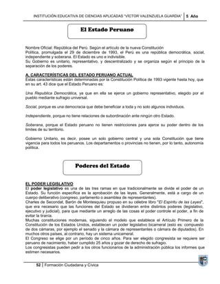 INSTITUCIÓN EDUCATIVA DE CIENCIAS APLICADAS ―VÍCTOR VALENZUELA GUARDIA‖                 5 Año


                              El Estado Peruano


Nombre Oficial: República del Perú. Según el artículo de la nueva Constitución
Política, promulgada el 29 de diciembre de 1993, el Perú es una república democrática, social,
independiente y soberana. El Estado es uno e indivisible.
Su Gobierno es unitario, representativo, y descentralizado y se organiza según el principio de la
separación de los poderes.

A. CARACTERÍSTICAS DEL ESTADO PERUANO ACTUAL
Estas características están determinadas por la Constitución Política de 1993 vigente hasta hoy, que
en su art. 43 dice que el Estado Peruano es:

Una Republica Democrática, ya que en ella se ejerce un gobierno representativo, elegido por el
pueblo mediante sufragio universal.

Social, porque es una democracia que debe beneficiar a toda y no solo algunos individuos.

Independiente, porque no tiene relaciones de subordinación ante ningún otro Estado.

Soberana, porque el Estado peruano no tienen restricciones para ejerce su poder dentro de los
limites de su territorio.

Gobierno Unitario, es decir, posee un solo gobierno central y una sola Constitución que tiene
vigencia para todos los peruanos. Los departamentos o provincias no tienen, por lo tanto, autonomía
política.



                           Poderes del Estado


EL PODER LEGISLATIVO
El poder legislativo es una de las tres ramas en que tradicionalmente se divide el poder de un
Estado. Su función específica es la aprobación de las leyes. Generalmente, está a cargo de un
cuerpo deliberativo (congreso, parlamento o asamblea de representantes).
Charles de Secondat, Barón de Montesquieu propuso en su célebre libro "El Espíritu de las Leyes",
que era necesario que las funciones del Estado se dividieran entre distintos poderes (legislativo,
ejecutivo y judicial), para que mediante un arreglo de las cosas el poder controle el poder, a fin de
evitar la tiranía.
Muchas constituciones modernas, siguiendo el modelo que establece el Artículo Primero de la
Constitución de los Estados Unidos, establecen un poder legislativo bicameral (esto es: compuesto
de dos cámaras, por ejemplo el senado y la cámara de representantes o cámara de diputados). En
muchos otros países, al contrario, hay un sistema unicameral.
El Congreso se elige por un período de cinco años. Para ser elegido congresista se requiere ser
peruano de nacimiento, haber cumplido 25 años y gozar de derecho de sufragio.
Los congresistas pueden pedir a los otros funcionarios de la administración pública los informes que
estimen necesarios.


      52 Formación Ciudadana y Cívica
 