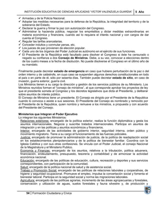 INSTITUCIÓN EDUCATIVA DE CIENCIAS APLICADAS ―VÍCTOR VALENZUELA GUARDIA‖                5 Año

 Armadas y de la Policía Nacional.
 Adoptar las medidas necesarias para la defensa de la República, la integridad del territorio y de la
   soberanía del Estado.
 Declarar la guerra y firmar la paz con autorización del Congreso.
 Administrar la hacienda pública, negociar los empréstitos y dictar medidas extraordinarias en
   materia económica y financiera, cuando así lo requiera el interés nacional y con cargos de dar
   cuenta al Congreso.
 Regular las tarifas arancelarias.
 Conceder indultos y conmutar penas, etc.
 Los jueces de paz provienen de elección popular.
 Cada uno de los órganos del Poder Judicial es autónomo en el ejército de sus funciones.
 El Presidente de la República está facultado para disolver el Congreso si éste ha censurado o
   negado su confianza a dos Consejo de Ministros. Debe, a su vez, convocar a elecciones dentro
   de los cuatro meses a la fecha de disolución. No puede disolverse el Congreso en el último año de
   su mandato.

Finalmente puede decretar estado de emergencia en caso que hubiere perturbación de la paz o del
orden interno y de catástrofe, en cuyo caso se suspenden algunos derechos constitucionales en todo
el país o en parte de él, sólo por sesenta días. También puede decretar estado de sitio, en caso de
invasión, guerra exterior, guerra civil.
Los Ministros tienen a su cargo la dirección y gestión de los servicios públicos de su Ministerio. Los
Ministros reunidos forman el ―consejo de ministros‖, al que corresponde aprobar los proyectos de ley
que el presidente someta al Congreso y los decretos legislativos que dicta el Presidente, y deliberar
sobre asuntos de interés público.
El Consejo de Ministros tiene un presidente. El Consejo es dirigido por el Presidente de la Republica
cuando lo convoca o asiste a sus sesiones. El Presidente del Consejo es nombrado y removido por
el Presidente de la Republica, quien nombra y remueve a los ministros, a propuesta y con acuerdo
del Presidente del Consejo.

Ministerios que Integran el Poder Ejecutivo
Lo integran los siguientes Ministerios:
 Relaciones exteriores: encargado de la política exterior, realiza la función diplomática y gesta los
 asuntos internacionales. Negocia y suscribe tratados internacionales. Participa en asuntos de
 integración y en las políticas y asuntos económicos y financieros.
 Interior: encargado de las actividades de gobierno interior, seguridad interna, orden público y
 movimiento migratorio. Tiene a su cargo el funcionamiento de las fuerzas policiales.
 Justicia: encargado de promover la administración de justicia, de la política de readaptación social
 en los establecimientos plenipotenciarios y de la política de bienestar familiar. Coordina con la
 Iglesia Católica y con sus otras confesiones. Se vincula con el Poder Judicial, el consejo Nacional
 de la Magistratura y el Ministerio Publico.
 Economía y Finanzas: encargado de los asuntos, relativos a la tributación, política aduanera,
 financiación, endeudamiento, presupuesto, tesorería y contabilidad y de armonizar la actividad
 económica nacional.
 Educación: encargado de las políticas de educación, cultura, recreación y deportes y sus servicios
 correspondientes, con participación de la comunidad.
 Salud: encargado de la política nacional de salud y de asistencia social.
 Trabajo y Promoción Social: encargado de las políticas de relaciones laborales y cooperativas, de
 higiene y seguridad ocupacional. Promueve el empleo, impulsa la concertación social y fomenta el
 bienestar laboral. Participa en la seguridad social y norma las migraciones laborales.
 Agricultura: encargado de las políticas agrarias, incremento de las áreas agropecuarias y forestales,
 conservación y utilización de aguas, suelos forestales y fauna silvestre y, de producción y


      54 Formación Ciudadana y Cívica
 