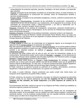 INSTITUCIÓN EDUCATIVA DE CIENCIAS APLICADAS ―VÍCTOR VALENZUELA GUARDIA‖                 5 Año

  comercialización de productos agrícolas, pecuarios, forestales y de fauna silvestre y de desarrollo
  agro industrial.
  Vivienda: encargado de las actividades vinculadas con el desarrollo urbano, el medio ambiente y la
  edificación, comprendiendo la construcción de viviendas, obras de infraestructura sanitaria y
  servicios complementarios.
  Energía y Minas: encargado de las actividades energéticas y mineras, cuidando la preservación del
  medio ambiente.
  Transportes y Comunicaciones: encargado de las actividades de construcción, conservación y
  mejoramiento de las vías de transporte y sus instalaciones y de la regulación de su empleo, de las
  actividades de comunicación postal y telecomunicaciones, y de todo lo relacionado con el
  transporte aéreo, marítimo, terrestre, fluvial o lacustre.
Pesquería: encargado de las políticas de investigación, conservación, extracción transformación y
comercialización de los recursos hidrobiológicos, de los servicios de infraestructura pesquera y de
apoyo a la actividad artesanal.
Industria y Comercio: encargado de las políticas industriales, comercial, turística y de integración.
El Presidente del Consejo de Ministros, también denominado Primer Ministro, tiene a su cargo uno
de los Ministerios y una oficina de la que dependen el Instituto Nacional de Fomento Municipal y el
Consejo Nacional de Población.

E. EL PODER JUDICIAL
El Poder judicial es aquél que, de conformidad con la legislación vigente, es el encargado de la
aplicación de las normas jurídicas en la resolución de conflictos.
Bajo esta separación de poderes, nace el llamado estado de derecho, en el cual los poderes públicos
están igualmente sometidos al imperio de la ley. El Poder judicial debe ser independiente para poder
someter a los restantes poderes, en especial el ejecutivo, cuando estos contravengan el
ordenamiento jurídico.
La estructura del poder judicial varía de país en país, así como los mecanismos usados en su
nombramiento. Generalmente existen varios niveles de tribunales, o juzgados, con las decisiones de
los tribunales inferiores siendo apelables ante tribunales superiores. Con frecuencia existe una Corte
Suprema o Tribunal Supremo que tiene la última palabra.
En algunos países existe también un Tribunal o Corte Constitucional. Sin embargo, la doctrina
entiende que no forma parte del poder judicial, sino que es una entidad nueva que se aparta de la
doctrina original de Montesquieu. En este caso, el Tribunal Constitucional tiene poderes legislativos
negativos, por cuanto puede derogar normas de rango legal contrarias a la Constitución.
El Poder Judicial en su ejercicio funcional es autónomo en lo político, administrativo, económico,
disciplinario e independiente en lo jurisdiccional, con sujeción a la Constitución.

No existe, ni puede instituirse, ninguna jurisdicción que pueda cumplir esta misma tarea, con
excepción de los organismos de justicia militar y arbitral.

El Poder Judicial es, de acuerdo a la Constitución y las leyes, la institución encargada de administrar
justicia a través de sus órganos jerárquicos que son los Juzgados de Paz no Letrados, los
Juzgados de Paz Letrados, las Cortes Superiores y la Corte Suprema de Justicia de la
República.

El funcionamiento del Poder Judicial se rige por la Ley Orgánica del Poder Judicial que establece su
estructura orgánica y precisa sus funciones.

Esta ley define los derechos y deberes de los magistrados, quienes son los encargados de
administrar justicia; de los justiciables, que son aquellos que están siendo juzgados o quienes están
solicitando justicia; y de los auxiliares jurisdiccionales que son aquellas personas encargadas de
brindar apoyo a la labor de los integrantes de la magistratura.

      55 Formación Ciudadana y Cívica
 