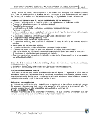 INSTITUCIÓN EDUCATIVA DE CIENCIAS APLICADAS ―VÍCTOR VALENZUELA GUARDIA‖                  5 Año


La Ley Orgánica del Poder Judicial vigente en la actualidad, tiene su origen en el Decreto Supremo
N° 017-93-JUS promulgado el 28 de Mayo de 1993 y publicado el 2 de Junio del mismo año, consta
de 304 Artículos, 1 Disposición Complementaria Única y 33 Disposiciones Finales y Transitorias.

Los principios y derechos de la Función Jurisdiccional son los siguientes:
 La unidad y exclusividad de la Función Jurisdiccional e independencia del Poder Judicial.
 Observancia del debido proceso y la tutela jurisdiccional.
 Publicidad en los procesos.
 La motivación escrita de las resoluciones judiciales en todas sus instancias.
 Pluralidad de Instancia.
 La indemnización por los errores judiciales en materia penal y por las detenciones arbitrarias, sin
  perjuicio de la responsabilidad a que hubiere lugar.
 El principio de no dejar de administrar justicia por vacío o deficiencia de la ley.
 La inaplicabilidad por analogía de la ley penal.
 El principio de no ser penado sin proceso judicial.
 La aplicación de la ley más favorable al procesado en caso de duda o de conflicto de leyes
  penales.
 Nadie puede ser condenado en ausencia.
 La prohibición de revivir procesos fenecidos con resolución ejecutoriada.
 El principio de no ser privado del derecho a la defensa en ningún estado del proceso.
 Toda persona debe ser informada inmediatamente y por escrito de las razones de su detención.
 El principio de la gratuidad de la administración de Justicia.
 Se encuentra prohibido ejercer función judicial por quien no ha sido nombrado en la forma prevista
  por la Constitución o la ley.


El derecho de toda persona de formular análisis y críticas a las resoluciones y sentencias judiciales,
con limitaciones de ley.
El derecho de los reclusos y sentenciados a ocupar establecimientos adecuados.

Funcionamiento del Poder Judicial
Dentro de un Estado nuestros actos y responsabilidades son regidas por leyes que el Poder Judicial
debe hacer cumplir. La justicia debe estar al servicio del pueblo por lo que existe un Sistema Judicial,
una organización que permite que el ciudadano pueda acceder a la justicia según diferentes niveles e
instancias relacionadas con la gravedad de su falta o delito.

Solucionan Casos de Delitos
Un delito es una acción antijurídica y culpable, que se castiga por la ley mediante una pena o medida
de seguridad. Generalmente está relacionada con daños a la persona, a la propiedad, etc. Por
ejemplo, un asesinato, un robo, una estafa a gran cantidad de personas, etc.
 Solucionan Casos de Faltas
Infracción involuntaria de la ley, ordenanza o reglamento, a la cual se señala una sanción leve, por
ejemplo, una riña callejera, el arrojar basura en lugares prohibidos, etc.




      56 Formación Ciudadana y Cívica
 