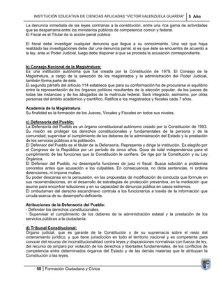 INSTITUCIÓN EDUCATIVA DE CIENCIAS APLICADAS ―VÍCTOR VALENZUELA GUARDIA‖                   5 Año

La denuncia inmediata de las leyes contrarias a la constitución, entre una rica gama de actividades
que se desparrama entre los ministerios públicos de competencia común y federal.
El Fiscal es el Titular de la acción penal pública:

El fiscal debe investigar cualquier denuncia que llegue a su conocimiento. Una vez que haya
realizado las investigaciones debe dar una denuncia penal, si es que éste se encuentra de acuerdo a
la ley, ante el Poder Judicial, luego debe disponer a que se proceda la acusación correspondiente.


b) Consejo Nacional de la Magistratura:
Es una institución autónoma que fue creada por la Constitución de 1979. El Consejo de la
Magistratura, a cargo de la selección de los magistrados y la administración del Poder Judicial,
también forma parte de éste.
El segundo párrafo del artículo 114 establece que para su conformación ha de procurarse el equilibrio
entre la representación de los órganos políticos resultantes de la elección popular, de los jueces de
todas las instancias y de los abogados de la matrícula federal. Será integrado, asimismo, por otras
personas del ámbito académico y científico. Ratifica a los magistrados y fiscales cada 7 años.

Academia de la Magistratura:
Su finalidad es la formación de los Jueces, Vocales y Fiscales en todos sus niveles.

c) Defensoría del Pueblo:
La Defensoría del Pueblo es un órgano constitucional autónomo creado por la Constitución de 1993.
Su misión es proteger los derechos constitucionales y fundamentales de la persona y de la
comunidad; supervisar el cumplimiento de los deberes de la administración del Estado y la prestación
de los servicios públicos a la población.
El Defensor del Pueblo es el titular de la Defensoría. Representa y dirige la institución. Es elegido por
el Congreso de la República por un período de cinco años. Goza de total independencia para el
cumplimiento de las funciones que la Constitución le confiere. Se rige por la Constitución y su Ley
Orgánica.
El Defensor del Pueblo, no desempeña funciones de juez ni fiscal. Busca solución a problemas
concretos antes que acusación a los culpables. En consecuencia, no dicta sentencias, ni ordena
detenciones, ni impone multas.
Su poder descansa en la persuasión, en las propuestas de modificación de conducta que formule en
sus recomendaciones, en el desarrollo de estrategias de protección preventiva, en la mediación que
asume para encontrar soluciones y en su capacidad de denuncia pública en casos extremos.
El ombudsman del derecho escandinavo controla a los funcionarios a través de la información que
circula acerca de su desempeño deficiente.

Atribuciones de la Defensoría del Pueblo:
- Defender los derechos constitucionales.
- Supervisar el cumplimiento de los deberes de la administración estatal y la prestación de los
servicios públicos a la ciudadanía.

d) Tribunal Constitucional:
Órgano judicial, que es garante de la Constitución y de su supremacía sobre el resto del
ordenamiento jurídico, y que tiene jurisdicción en todo el territorio nacional y es competente para
conocer del recurso de inconstitucionalidad contra leyes y disposiciones normativas con fuerza de ley,
del recurso de amparo por violación de los derechos y libertades fundamentales, de los conflictos de
competencia entre determinados órganos del Estado y de las demás materias que le atribuyan la
Constitución o las leyes.


      58 Formación Ciudadana y Cívica
 