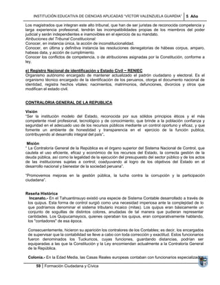 INSTITUCIÓN EDUCATIVA DE CIENCIAS APLICADAS ―VÍCTOR VALENZUELA GUARDIA‖                5 Año

Los magistrados que integran este alto tribunal, que han de ser juristas de reconocida competencia y
larga experiencia profesional, tendrán las incompatibilidades propias de los miembros del poder
judicial y serán independientes e inamovibles en el ejercicio de su mandato.
Atribuciones del Tribunal Constitucional:
Conocer, en instancia única, la acción de inconstitucionalidad.
Conocer, en última y definitiva instancia las resoluciones denegatorias de hábeas corpus, amparo,
habeas data, y acción de cumplimiento.
Conocer los conflictos de competencia, o de atribuciones asignadas por la Constitución, conforme a
ley.

e) Registro Nacional de identificación y Estado Civil − RENIEC
Organismo autónomo encargado de mantener actualizado el padrón ciudadano y electoral. Es el
organismo técnico encargado de la identificación de los peruanos, otorga el documento nacional de
identidad, registra hechos vitales: nacimientos, matrimonios, defunciones, divorcios y otros que
modifican el estado civil.


CONTRALORIA GENERAL DE LA REPUBLICA

Visión
―Ser la institución modelo del Estado, reconocida por sus sólidos principios éticos y el más
competente nivel profesional, tecnológico y de conocimiento; que brinde a la población confianza y
seguridad en el adecuado uso de los recursos públicos mediante un control oportuno y eficaz, y que
fomente un ambiente de honestidad y transparencia en el ejercicio de la función publica,
contribuyendo al desarrollo integral del país‖.

 Misión
― La Contraloría General de la República es el órgano superior del Sistema Nacional de Control, que
cautela el uso eficiente, eficaz y económico de los recursos del Estado, la correcta gestión de la
deuda pública, así como la legalidad de la ejecución del presupuesto del sector público y de los actos
de las instituciones sujetas a control; coadyuvando al logro de los objetivos del Estado en el
desarrollo nacional y bienestar de la sociedad peruana‖.

―Promovemos mejoras en la gestión pública, la lucha contra la corrupción y la participación
ciudadana‖.


Reseña Histórica
  Incanato.- En el Tahuantinsuyo existió una especie de Sistema Contable desarrollado a través de
 los quipus. Esta forma de control surgió como una necesidad imperiosa ante la complejidad de lo
 que podríamos denominar el sistema tributario incaico (mitas). Los quipus eran básicamente un
 conjunto de soguillas de distintos colores, anudadas de tal manera que pudieran representar
 cantidades. Los Quipucamayocs, quienes operaban los quipus, eran comparativamente hablando,
 los "contadores" de esa época.

 Consecuentemente, hicieron su aparición los contralores de los Contables; es decir, los encargados
 de supervisar que la contabilidad se lleve a cabo con toda corrección y exactitud. Estos funcionarios
 fueron denominados los Tuckuricos, cuyas funciones, guardando distancias, podrían ser
 equiparadas a las que la Constitución y la Ley encomiendan actualmente a la Contraloría General
 de la República.

 Colonia.- En la Edad Media, las Casas Reales europeas contaban con funcionarios especializados

      59 Formación Ciudadana y Cívica
 