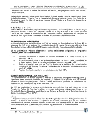 INSTITUCIÓN EDUCATIVA DE CIENCIAS APLICADAS ―VÍCTOR VALENZUELA GUARDIA‖               5 Año

 denominados Contralor o Veedor, tal como se les conocía, por ejemplo en Francia y en España,
 respectivamente.

En la Colonia, existieron diversos mecanismos específicos de revisión contable, tales como la Junta
de la Real Hacienda (Virrey La Gasca), la Contaduría Mayor de Indias y España (Rey Felipe II), la
Secretaría a cargo del Libro de razón de cuentas (Virrey Toledo) y la Contaduría de cuentas y
recuentas (1595).


El Control en la República
 Tribunal Mayor de Cuentas.- Al producirse la independencia y nacer la República, el Tribunal Mayor
y Hacienda Real de Cuentas del Virreynato, creado por el Rey de Felipe III de España por Real
Cédula de 1605, adoptó la denominación de Tribunal de Cuentas, dependiente del Ministerio de
Hacienda, cuya organización y funciones se expone a continuación de manera sucinta:


Contraloría General de la República
La Contraloría General de la República del Perú fue creada por Decreto Supremo de fecha 26 de
setiembre de 1929 en el gobierno del presidente Augusto B. Leguía, habiéndose publicado dicho
Decreto Supremo en el Diario Oficial El Peruano, el día miércoles 2 de octubre del año indicado.

En la Constitución Política encontramos varias atribuciones asignadas al Organismo
Contralor, entre las cuales tenemos:

   a.       Presentar anualmente el informe de auditoria practicado a la Cuenta General de la
            República (Art. 81).
   b.       Supervisar la legalidad de la ejecución del Presupuesto del Estado, de las operaciones de
            la deuda pública y de los actos de las instituciones sujetas a control (Art. 82).
   c.       Realizar el control para que los Fondos destinados a satisfacer los requerimientos
            logísticos de las Fuerzas Armadas y Policía Nacional se dediquen exclusivamente para
            ese fin (Art. 170).
   d.       Facultad de iniciativa legislativa en materia de control (Art. 107).


SUPERINTENDENCIA DE BANCA Y SEGUROS
La Superintendencia de Banca, Seguros y AFP es el organismo encargado de la regulación y
supervisión de los Sistemas Financiero, de Seguros y, a partir del 25 de julio del 2000, del Sistema
Privado de Pensiones (SPP) (Ley 27328) Su objetivo primordial es preservar los intereses de los
depositantes, de los asegurados y de los afiliados al SPP.

La SBS es una institución de derecho público cuya autonomía funcional está reconocida por la
Constitución Política del Perú. Sus objetivos, funciones y atribuciones están establecidos en la Ley
General del Sistema Financiero y del Sistema de Seguros y Orgánica de la Superintendencia de
Banca, Seguros y AFP (Ley 26702).

Inicios
La Superintendencia fue creada el 23 de mayo de 1931 bajo la denominación de Superintendencia de
Bancos. La finalidad era controlar y supervisar los bancos, empresas que en ese entonces
conformaban un sistema financiero pequeño y habituado a la autorregulación. En total fueron 16
instituciones financieras que estuvieron inicialmente bajo el ámbito de la Superintendencia.

Visión

        60 Formación Ciudadana y Cívica
 
