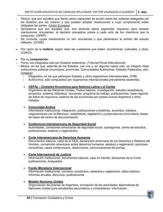 INSTITUCIÓN EDUCATIVA DE CIENCIAS APLICADAS ―VÍCTOR VALENZUELA GUARDIA‖                  5 Año

o    Plenos, que son aquellos que tienen plena capacidad de acción sobre las materias delegadas por
     los Estados que los crearon y que pueden adoptar resoluciones a cuyo cumplimiento están
     obligadas las partes. (Unión Europea)
o    Semiplenos que son aquellos que, aún teniendo plena capacidad, requieren para adoptar
     resoluciones vinculantes, la decisión preceptiva previa a cada acto de los miembros que lo
     componen. (OPEP)
o    De consulta, cuyas resoluciones no son vinculantes y que pertenecen al ámbito del estudio
     reflexión. (OCDE)

     Por razón de la materia, según sean las cuestiones que traten: económicas, culturales, y otras.
     (CAACI)

      Por su composición:
o     Puros, los integrados sólo por Estados soberanos. (Tribunal Penal Internacional)
    o Mixtos, en los que, además de los Estados, con voz y, en algunos casos voto, se integran otras
      instituciones públicas (municipios, provincias, Comunidades Autónomas, Estados Federados, etc).
      (Unesco)
        o    Integrados, en los que participan Estados y otros organismos internacionales. (FMI)
        o    Autónomos, sólo compuestos por organismos internacionales previamente existentes.

           CEPAL - Comisión Económica para América Latina y el Caribe
           Organismo de las Naciones Unidas. Textos básicos, investigación, estudios estadísticos,
           proyectos, sistema, biblioteca, reuniones, programa de trabajo, publicaciones, base regional
           de datos de coyuntura, balance de las economías por países incluso Argentina y otros
           trabajos.

           Comunidad Andina
           Información institucional, integración, publicaciones y boletines, acuerdos, tratados,
           negociaciones con el Mercosur, estadísticas, legislación y jurisprudencia comunitaria, bases
           de datos del centro de documentación.

           Conferencia Interamericana de Seguridad Social
           Autoridades, comisiones americanas de seguridad social, subregiones, centro de estudios,
           publicaciones, estatuto y reglamentos.

           Corte Interamericana de Derechos Humanos
           Documentos básicos, carta de la OEA, declaración americana de los Derechos y Deberes del
           Hombre, convención americana sobre derechos humanos, estatuto y reglamento, opiniones
           consultivas, casos contenciosos, resoluciones, comunicaciones de prensa.

           Corte Internacional de Justicia
           Información institucional, documentos básicos, caos en trámite, decisiones de la Corte,
           publicaciones, búsquedas.

           Fondo Monetario Internacional
           Información institucional, convenio constitutivo, estatutos y reglamento, datos básicos,
           informes anuales, discursos, publicaciones

           Modelo Naciones Unidas
           Organización de jóvenes de Argentina, simulación de las actividades diplomáticas de
           Naciones Unidas para estudiantes secundarios y universitarios, información, .


         64 Formación Ciudadana y Cívica
 