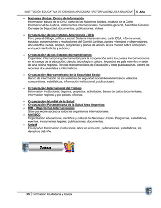 INSTITUCIÓN EDUCATIVA DE CIENCIAS APLICADAS ―VÍCTOR VALENZUELA GUARDIA‖              5 Año

  Naciones Unidas. Centro de Información
  Información básica de la ONU, carta de las Naciones Unidas, estatuto de la Corte
  Internacional de Justicia, instrumentos internacionales, Secretaría general, Asamblea General,
  Consejo de Seguridad, documentos, publicaciones, videos

  Organización de los Estados Americanos - OEA
  Foro para el diálogo político y social. Sistema interamericano, carta OEA, informe anual,
  tratados, convenciones y resoluciones del Comité Jurídico, países miembros y observadores,
  documentos, becas, empleo, programas y planes de acción, leyes modelo sobre corrupción,
  enriquecimiento ilícito y soborno.

  Organización de los Estados Iberoaméricanos
  Organismo internacional gubernamental para la cooperación entre los países iberoamericanos
  en el campo de la educación, ciencia, tecnología y cultura. Argentina es país miembro y sede
  de una oficina regional. Revista Iberoamericana de Educación y otras publicaciones, centro de
  recursos documentales e informáticos.

  Organización Iberoamericana de la Seguridad Social
  Banco de información de los sistemas de seguridad social iberoamericanos, estudios
  comparativos, estadísticas, información institucional, publicaciones.

  Organización Internacional del Trabajo
  Información institucional, órganos, proyectos, actividades, bases de datos documentales,
  información regional y por países, oficinas.

  Organización Mundial de la Salud
  Organización Panamericana de la Salud Area Argentina
  RIR - Organismos Internacionales
  Sitio que reúne acceso a todos los organismos internacionales.
  UNESCO
           Sucesiones
  Organización educacional, científica y cultural de Naciones Unidas. Programas, estadísticas,
  eventos, instrumentos legales, publicaciones, documentos.
          Distribuciones
  Unicef
             Series y
  En español. Información institucional, labor en el mundo, publicaciones, estadísticas, los
           Sumatorias
  derechos del niño




           Tarea




 65 Formación Ciudadana y Cívica
 