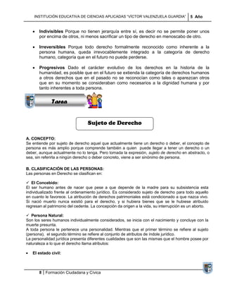 INSTITUCIÓN EDUCATIVA DE CIENCIAS APLICADAS ―VÍCTOR VALENZUELA GUARDIA‖               5 Año


       Indivisibles Porque no tienen jerarquía entre sí, es decir no se permite poner unos
       por encima de otros, ni menos sacrificar un tipo de derecho en menoscabo de otro.

       Irreversibles Porque todo derecho formalmente reconocido como inherente a la
       persona humana, queda irrevocablemente integrado a la categoría de derecho
       humano, categoría que en el futuro no puede perderse.
             Sucesiones
           Distribuciones
       Progresivos Dado el carácter evolutivo de los derechos en la historia de la
              Series y
       humanidad, es posible que en el futuro se extienda la categoría de derechos humanos
             Sumatorias
       a otros derechos que en el pasado no se reconocían como tales o aparezcan otros
       que en su momento se consideraban como necesarios a la dignidad humana y por
       tanto inherentes a toda persona.


              Tarea


                                 Sujeto de Derecho

A. CONCEPTO:
Se entiende por sujeto de derecho aquel que actualmente tiene un derecho o deber, el concepto de
persona es más amplio porque comprende también a quien puede llegar a tener un derecho o un
deber, aunque actualmente no lo tenga. Pero tomada la expresión, sujeto de derecho en abstracto, o
sea, sin referirla a ningún derecho o deber concreto, viene a ser sinónimo de persona.

B. CLASIFICACIÓN DE LAS PERSONAS:
Las personas en Derecho se clasifican en:

 El Concebido:
El ser humano antes de nacer que pese a que depende de la madre para su subsistencia esta
individualizado frente al ordenamiento jurídico. Es considerado sujeto de derecho para todo aquello
en cuanto le favorece. La atribución de derechos patrimoniales está condicionado a que nazca vivo.
Si nació muerto nunca existió para el derecho, y si hubiera bienes que se le hubiese atribuido
regresan al patrimonio del cedente. La concepción da origen a la vida, su interrupción es un aborto.

 Persona Natural:
Son los seres humanos individualmente considerados, se inicia con el nacimiento y concluye con la
muerte presunta.
A toda persona le pertenece una personalidad. Mientras que el primer término se refiere al sujeto
(persona), el segundo término se refiere al conjunto de atributos de índole jurídico.
La personalidad jurídica presenta diferentes cualidades que son las mismas que el hombre posee por
naturaleza a lo que el derecho llama atributos:

   El estado civil:



       8 Formación Ciudadana y Cívica
 