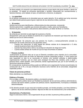 INSTITUCIÓN EDUCATIVA DE CIENCIAS APLICADAS ―VÍCTOR VALENZUELA GUARDIA‖                  5 Año

Se llama estado a la situación que determinada persona ocupa dentro del grupo familiar o dentro de
la sociedad. El estado se encuentra dterminado y tambien influenciado por acontecimientos y
factores diversos, como ladead, el sexo, el matrimonio, el divorcio, la adopción.

   La capacidad:
Es el atributo consistente en la idoneidad para ser sujeto derecho. Es la aptitud que la ley reconoce
aun determinado persona para el goce o ejercicio de sus derechos civiles y políticos.

    El nombre:
Atributo que sirva para identificarlos y diferenciarlos de otras personas, comprende:
Nombre patronímico: o apellido que proviene del padre y madre, estos son hereditarios.
Nombre de pila o prenombre: toda persona atiene derecho y el deber de llevar un nombre.

   El domicilio
Se entiende por domicilio la sede legal de la persona o familia.
Desaparición: para que se declare la ausencia de un apersona es necesario que trascurran dos años
desde que se tuvo la ultima anoticia

Muerte presunta: Se presume que una persona ha muerto y consecuentemente procede su
declaración de muerte presunta en los siguientes casos:
   - Cuando han trascurrido 10 años desde las ultimas noticias de la desaparición o 5 años
       cuando la persona tiene mas de 80 años.
   - Cuando hay trascurrido 2 años si se produjo en situación de riesgo de muerte.
   - Cuando existe certeza de muerte sin que se haya encontrado el cadáver.

 Persona Jurídica:
Jurídicamente es persona todo ser al que el Derecho considera como miembro de la comunidad,
atribuyéndole aptitud para ser titular de relaciones jurídicas (capacidad jurídica). Y como quiera que
esta capacidad no solo le es reconocida al hombre, sino también atribuida a determinadas
organizaciones humanas, que se crean para conseguir los fines mas variados, junto a aquel –
persona física—están también, como personas, dichas organizaciones que, por no ser hombres, se
denominan personas jurídicas.
En consecuencia, la persona jurídica puede ser definida como organización humana encaminada a la
consecución de un fin, a la que el Derecho reconoce como miembro de la comunidad, otorgándole
capacidad jurídica.

Clases de personas jurídicas
Debe atenderse a su clasificación:

Públicas y Privadas.
Por su origen y función. De derecho público y de derecho privado.
  Las de derecho público tienen por finalidad la prestación de los servicios públicos administrativos,
  emanan del mismo estado y pueden ser políticas (nación, departamentos, municipios) o entidades
  descentralizadas

2) De derecho privado: la que nace de la iniciativa privada, con fondos privados y con fines distintos y
   ajenos a las de las colectivas públicas. Algunas de ellas son las asociaciones y las fundaciones.

Asociaciones y Fundaciones.
Según la estructura interna de la organización de que se trate, la persona jurídica puede ser:



       9 Formación Ciudadana y Cívica
 