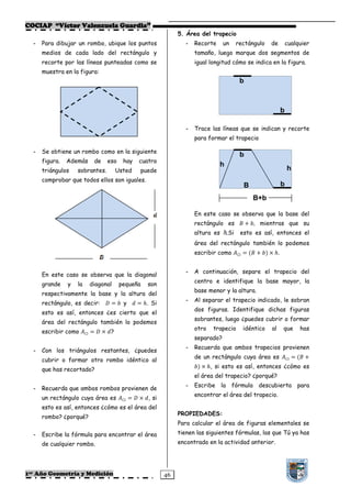 COCIAP “Víctor Valenzuela Guardia”
                                                                   5. Área del trapecio
  -   Para dibujar un rombo, ubique los puntos                        -   Recorte     un      rectángulo     de       cualquier
      medios de cada lado del rectángulo y                                tamaño, luego marque dos segmentos de
      recorte por las líneas punteadas como se                            igual longitud cómo se indica en la figura.
      muestra en la figura:
                                                                                               b



                                                                                                                  b

                                                                      -   Trace las líneas que se indican y recorte
                                                                          para formar el trapecio

  -   Se obtiene un rombo como en la siguiente
                                                                                               b
      figura.   Además        de    eso     hay     cuatro
                                                                                    h
      triángulos    sobrantes.            Usted     puede                                                             h
      comprobar que todos ellos son iguales.
                                                                                                  B               b
                                                                                                      B+b

                                                                          En este caso se observa que la base del
                                                                          rectángulo es            + Z, mientras que su
                                                                          altura es     .Si    esto es así, entonces el
                                                                          área del rectángulo también lo podemos
                                                                          escribir como       ▭   = N + ZO × ℎ.


                                                                      -   A continuación, separe el trapecio del
      En este caso se observa que la diagonal
                                                                          centro e identifique la base mayor, la
      grande    y   la       diagonal      pequeña     son
                                                                          base menor y la altura.
      respectivamente la base y la altura del
                                                                      -   Al separar el trapecio indicado, le sobran
      rectángulo, es decir:           = Z y  = ℎ. Si
                                                                          dos figuras. Identifique dichas figuras
      esto es así, entonces ¿es cierto que el
                                                                          sobrantes, luego ¿puedes cubrir o formar
      área del rectángulo también lo podemos
                                                                          otro   trapecio         idéntico   al   que      has
      escribir como      ▭   =     × ?
                                                                          separado?
                                                                      -   Recuerda que ambos trapecios provienen
  -   Con los triángulos restantes, ¿puedes
                                                                          de un rectángulo cuya área es               ▭   =N +
      cubrir o formar otro rombo idéntico al
                                                                          ZO × ℎ, si esto es así, entonces ¿cómo es
      que has recortado?
                                                                          el área del trapecio? ¿porqué?
                                                                      -   Escribe la fórmula descubierta                   para
  -   Recuerda que ambos rombos provienen de
                                                                          encontrar el área del trapecio.
      un rectángulo cuya área es            ▭   =   × , si
      esto es así, entonces ¿cómo es el área del
                                                                   PROPIEDADES:
      rombo? ¿porqué?
                                                                   Para calcular el área de figuras elementales se
  -   Escribe la fórmula para encontrar el área                    tienen las siguientes fórmulas, las que Tú ya has
      de cualquier rombo.                                          encontrado en la actividad anterior.




1er Año Geometría y Medición                                  46
 