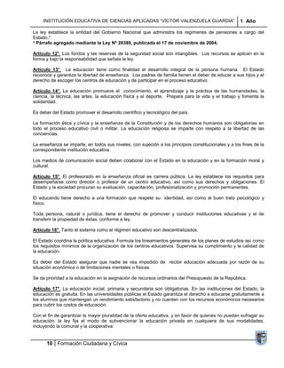 INSTITUCIÓN EDUCATIVA DE CIENCIAS APLICADAS “VÍCTOR VALENZUELA GUARDIA”                         1 Año

La ley establece la entidad del Gobierno Nacional que administra los regímenes de pensiones a cargo del
Estado.*
* Párrafo agregado mediante la Ley Nº 28389, publicada el 17 de noviembre de 2004.

Artículo 12°. Los fondos y las reservas de la seguridad social son intangibles. Los recursos se aplican en la
forma y bajo la responsabilidad que señala la ley.

Artículo 13°. La educación tiene como finalidad el desarrollo integral de la persona humana. El Estado
reconoce y garantiza la libertad de enseñanza. Los padres de familia tienen el deber de educar a sus hijos y el
derecho de escoger los centros de educación y de participar en el proceso educativo.

Artículo 14°. La educación promueve el conocimiento, el aprendizaje y la práctica de las humanidades, la
ciencia, la técnica, las artes, la educación física y el deporte. Prepara para la vida y el trabajo y fomenta la
solidaridad.

Es deber del Estado promover el desarrollo científico y tecnológico del país.

La formación ética y cívica y la enseñanza de la Constitución y de los derechos humanos son obligatorias en
todo el proceso educativo civil o militar. La educación religiosa se imparte con respeto a la libertad de las
conciencias.

La enseñanza se imparte, en todos sus niveles, con sujeción a los principios constitucionales y a los fines de la
correspondiente institución educativa.

Los medios de comunicación social deben colaborar con el Estado en la educación y en la formación moral y
cultural.

Artículo 15°. El profesorado en la enseñanza oficial es carrera pública. La ley establece los requisitos para
desempeñarse como director o profesor de un centro educativo, así como sus derechos y obligaciones. El
Estado y la sociedad procuran su evaluación, capacitación, profesionalización y promoción permanentes.

El educando tiene derecho a una formación que respete su identidad, así como al buen trato psicológico y
físico.

Toda persona, natural o jurídica, tiene el derecho de promover y conducir instituciones educativas y el de
transferir la propiedad de éstas, conforme a ley.

Artículo 16°. Tanto el sistema como el régimen educativo son descentralizados.

El Estado coordina la política educativa. Formula los lineamientos generales de los planes de estudios así como
los requisitos mínimos de la organización de los centros educativos. Supervisa su cumplimiento y la calidad de
la educación.

Es deber del Estado asegurar que nadie se vea impedido de recibir educación adecuada por razón de su
situación económica o de limitaciones mentales o físicas.

Se da prioridad a la educación en la asignación de recursos ordinarios del Presupuesto de la República.

Artículo 17°. La educación inicial, primaria y secundaria son obligatorias. En las instituciones del Estado, la
educación es gratuita. En las universidades públicas el Estado garantiza el derecho a educarse gratuitamente a
los alumnos que mantengan un rendimiento satisfactorio y no cuenten con los recursos económicos necesarios
para cubrir los costos de educación.

Con el fin de garantizar la mayor pluralidad de la oferta educativa, y en favor de quienes no puedan sufragar su
educación, la ley fija el modo de subvencionar la educación privada en cualquiera de sus modalidades,
incluyendo la comunal y la cooperativa.


      10 Formación Ciudadana y Cívica
 