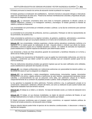 INSTITUCIÓN EDUCATIVA DE CIENCIAS APLICADAS “VÍCTOR VALENZUELA GUARDIA”                         1 Año

El Estado promueve la creación de centros de educación donde la población los requiera.

El Estado garantiza la erradicación del analfabetismo. Asimismo fomenta la educación bilingüe e intercultural,
según las características de cada zona. Preserva las diversas manifestaciones culturales y lingüísticas del país.
Promueve la integración nacional.

Artículo 18°. La educación universitaria tiene como fines la formación profesional, la difusión cultural, la
creación intelectual y artística y la investigación científica y tecnológica. El Estado garantiza la libertad de
cátedra y rechaza la intolerancia.

Las universidades son promovidas por entidades privadas o públicas. La ley fija las condiciones para autorizar
su funcionamiento.

La universidad es la comunidad de profesores, alumnos y graduados. Participan en ella los representantes de
los promotores, de acuerdo a ley.

Cada universidad es autónoma en su régimen normativo, de gobierno, académico, administrativo y económico.
Las universidades se rigen por sus propios estatutos en el marco de la Constitución y de las leyes.

Artículo 19°. Las universidades, institutos superiores y demás centros educativos constituidos conforme a la
legislación en la materia gozan de inafectación de todo impuesto directo e indirecto que afecte los bienes,
actividades y servicios propios de su finalidad educativa y cultural. En materia de aranceles de importación,
puede establecerse un régimen especial de afectación para determinados bienes.

Las donaciones y becas con fines educativos gozarán de exoneración y beneficios tributarios en la forma y
dentro de los límites que fije la ley.

La ley establece los mecanismos de fiscalización a que se sujetan las mencionadas instituciones, así como los
requisitos y condiciones que deben cumplir los centros culturales que por excepción puedan gozar de los
mismos beneficios.

Para las instituciones educativas privadas que generen ingresos que por ley sean calificados como utilidades,
puede establecerse la aplicación del impuesto a la renta.

Artículo 20°. Los colegios profesionales son instituciones autónomas con personalidad de derecho público. La
ley señala los casos en que la colegiación es obligatoria.

Artículo 21°. Los yacimientos y restos arqueológicos, construcciones, monumentos, lugares, documentos
bibliográficos y de archivo, objetos artísticos y testimonios de valor histórico, expresamente declarados bienes
culturales, y provisionalmente los que se presumen como tales, son patrimonio cultural de la Nación,
independientemente de su condición de propiedad privada o pública. Están protegidos por el Estado.

La ley garantiza la propiedad de dicho patrimonio. Fomenta conforme a ley, la participación privada en la
conservación, restauración, exhibición y difusión del mismo, así como su restitución al país cuando hubiere sido
ilegalmente trasladado fuera del territorio nacional.

Artículo 22°. El trabajo es un deber y un derecho. Es base del bienestar social y un medio de realización de la
persona.

Artículo 23°. El trabajo, en sus diversas modalidades, es objeto de atención prioritaria del Estado, el cual
protege especialmente a la madre, al menor de edad y al impedido que trabajan.

El Estado promueve condiciones para el progreso social y económico, en especial mediante políticas de
fomento del empleo productivo y de educación para el trabajo.

Ninguna relación laboral puede limitar el ejercicio de los derechos constitucionales, ni desconocer o rebajar la
dignidad del trabajador.

      11 Formación Ciudadana y Cívica
 