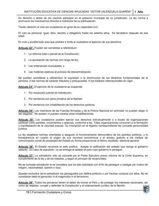 INSTITUCIÓN EDUCATIVA DE CIENCIAS APLICADAS “VÍCTOR VALENZUELA GUARDIA”                         1 Año

Es derecho y deber de los vecinos participar en el gobierno municipal de su jurisdicción. La ley norma y
promueve los mecanismos directos e indirectos de su participación.

Tienen derecho al voto los ciudadanos en goce de su capacidad civil.

El voto es personal, igual, libre, secreto y obligatorio hasta los setenta años. Es facultativo después de esa
edad.

Es nulo y punible todo acto que prohiba o limite al ciudadano el ejercicio de sus derechos.

Artículo 32°. Pueden ser sometidas a referéndum:

    1. La reforma total o parcial de la Constitución;

    2. La aprobación de normas con rango de ley;

    3. Las ordenanzas municipales; y

    4. Las materias relativas al proceso de descentralización.

No pueden someterse a referéndum la supresión o la disminución de los derechos fundamentales de la
persona, ni las normas de carácter tributario y presupuestal, ni los tratados internacionales en vigor.

Artículo 33°. El ejercicio de la ciudadanía se suspende:

    1. Por resolución judicial de interdicción.

    2. Por sentencia con pena privativa de la libertad.

    3. Por sentencia con inhabilitación de los derechos políticos.

Artículo 34°. Los miembros de las Fuerzas Armadas y de la Policía Nacional en actividad no pueden elegir ni
ser elegidos. No existen ni pueden crearse otras inhabilitaciones.

Artículo 35°. Los ciudadanos pueden ejercer sus derechos individualmente o a través de organizaciones
políticas como partidos, movimientos o alianzas, conforme a ley. Tales organizaciones concurren a la formación
y manifestación de la voluntad popular. Su inscripción en el registro correspondiente les concede personalidad
jurídica.

La ley establece normas orientadas a asegurar el funcionamiento democrático de los partidos políticos, y la
transparencia en cuanto al origen de sus recursos económicos y el acceso gratuito a los medios de
comunicación social de propiedad del Estado en forma proporcional al último resultado electoral general.

Artículo 36°. El Estado reconoce el asilo político. Acepta la calificación del asilado que otorga el gobierno
asilante. En caso de expulsión, no se entrega al asilado al país cuyo gobierno lo persigue.

Artículo 37°. La extradición sólo se concede por el Poder Ejecutivo previo informe de la Corte Suprema, en
cumplimiento de la ley y de los tratados, y según el principio de reciprocidad.

No se concede extradición si se considera que ha sido solicitada con el fin de perseguir o castigar por motivo de
religión, nacionalidad, opinión o raza.

Quedan excluidos de la extradición los perseguidos por delitos políticos o por hechos conexos con ellos. No se
consideran tales el genocidio ni el magnicidio ni el terrorismo.

Artículo 38°. Todos los peruanos tienen el deber de honrar al Perú y de proteger los intereses nacionales, así
como de respetar, cumplir y defender la Constitución y el ordenamiento jurídico de la Nación.

      13 Formación Ciudadana y Cívica
 