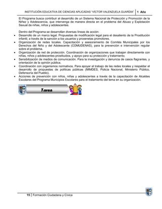 INSTITUCIÓN EDUCATIVA DE CIENCIAS APLICADAS “VÍCTOR VALENZUELA GUARDIA”               1 Año

El Programa busca contribuir al desarrollo de un Sistema Nacional de Protección y Promoción de la
Niñez y Adolescencia, que intervenga de manera directa en el problema del Abuso y Explotación
Sexual de niñas, niños y adolescentes.

Dentro del Programa se desarrollan diversas líneas de acción:
Desarrollo de un marco legal. Propuestas de modificación legal para el desaliento de la Prostitución
infantil, a través de la sanción a los usuarios y proxenetas promotores.
Organización de redes locales. Capacitación y asesoramiento de Comités Municipales por los
Derechos del Niño y del Adolescente (COMUDENAS), para la prevención e intervención regular
sobre el problema.
Organización de red de protección. Coordinación de organizaciones que trabajan directamente con
niñas, niños y adolescentes prostituidos, y apoyo para su protección y tratamiento.
Sensibilización de medios de comunicación. Para la investigación y denuncia de casos flagrantes, y
                  Sucesiones
orientación de la opinión pública.
                 Distribuciones
Coordinación con organismos normativos. Para apoyar el trabajo de las redes locales y respaldar el
                    Series y
desarrollo de propuestas de políticas públicas (MIMDES, Policía Nacional, Ministerio Público,
                  Sumatorias
Defensoría del Pueblo).
Acciones de prevención con niños, niñas y adolescentes a través de la capacitación de Alcaldes
Escolares del Programa Municipios Escolares para el tratamiento del tema en su organización.


                 Tarea




      15 Formación Ciudadana y Cívica
 
