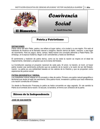 INSTITUCIÓN EDUCATIVA DE CIENCIAS APLICADAS “VÍCTOR VALENZUELA GUARDIA”                    1 Año




                                                Convivencia
                                                  Social
     II Bimestre                                       Lic. Liszeth Cerna Ruiz



                                Patria y Patriotismo

DEFINICIONES
Patria viene del latín Pater, padre y se refiere al lugar nativo, a la ciudad o a una región. Por esto al
habitante de América se le llamaba natural o indígena. Nación deriva de Natio, nascere, o sea lugar
de nacimiento. País es pagus, tierra, campo. Natio-nación era concepto diferente a Pater-Patria. Sin
embargo, en la época moderna, llegan a ser coincidentes y hasta se identifican.

El sentimiento y tradición de patria deriva, como se ha visde la nación se inspira en el ideal de
mejoramiento, bienestar y progreso que es la tarea del Estado.

La Constitución expresa el proyecto nacional de cada país. El amor, la traición, el morir, el hacer
patria revelan ese sentimiento profundo que es sustento de la nación y la razón de ser del Estado-
nación. La patria es una solidaridad basada en los valores de la Historia y que se proyectan como
esperanza de justicia social.

PATRIA GEOGRÁFICA Y MORAL
Los tratadistas indican etapas en el concepto o idea de patria. Primero una patria natural geográfica o
territorial que alude al lugar de nacimiento. Otra patria moral, inmaterial o política que hace referencia
a la nación constituída en Estado.

Ya desde la Revolución Francesa la patria se había convertido en algo sagrado. En ste sentido la
Patria es el símbolo de la nación. El escudo, la bandera, el himno son símbolos de la patria.


  Héroes de la Independencia

JOSÉ DE SAN MARTÍN




      16 Formación Ciudadana y Cívica
 