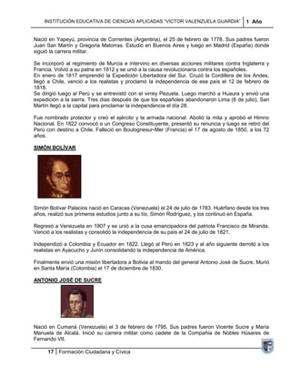 INSTITUCIÓN EDUCATIVA DE CIENCIAS APLICADAS “VÍCTOR VALENZUELA GUARDIA”              1 Año


Nació en Yapeyú, provincia de Corrientes (Argentina), el 25 de febrero de 1778. Sus padres fueron
Juan San Martín y Gregoria Matorras. Estudió en Buenos Aires y luego en Madrid (España) donde
siguió la carrera militar.

Se incorporó al regimiento de Murcia e intervino en diversas acciones militares contra Inglaterra y
Francia. Volvió a su patria en 1812 y se unió a la causa revolucionaria contra los españoles.
En enero de 1817 emprendió la Expedición Libertadora del Sur. Cruzó la Cordillera de los Andes,
llegó a Chile, venció a los realistas y proclamó la independencia de ese país el 12 de febrero de
1818.
Se dirigió luego al Perú y se entrevistó con el virrey Pezuela. Luego marchó a Huaura y envió una
expedición a la sierra. Tres días después de que los españoles abandonaron Lima (6 de julio), San
Martín llegó a la capital para proclamar la independencia el día 28.

Fue nombrado protector y creó el ejército y la armada nacional. Abolió la mita y aprobó el Himno
Nacional. En 1822 convocó a un Congreso Constituyente, presentó su renuncia y luego se retiró del
Perú con destino a Chile. Falleció en Boulognesur-Mer (Francia) el 17 de agosto de 1850, a los 72
años.

SIMÓN BOLÍVAR




Simón Bolívar Palacios nació en Caracas (Venezuela) el 24 de julio de 1783. Huérfano desde los tres
años, realizó sus primeros estudios junto a su tío, Simón Rodríguez, y los continuó en España.

Regresó a Venezuela en 1807 y se unió a la cusa emancipadora del patriota Francisco de Miranda.
Venció a los realistas y consolidó la independencia de su país el 24 de julio de 1821.

Independizó a Colombia y Ecuador en 1822. Llegó al Perú en 1823 y al año siguiente derrotó a los
realistas en Ayacucho y Junín consolidando la independencia de América.

Finalmente envió una misión libertadora a Bolivia al mando del general Antonio José de Sucre. Murió
en Santa María (Colombia) el 17 de diciembre de 1830.

ANTONIO JOSÉ DE SUCRE




Nació en Cumaná (Venezuela) el 3 de febrero de 1795. Sus padres fueron Vicente Sucre y María
Manuela de Alcalá. Inició su carrera militar como cadete de la Compañía de Nobles Húsares de
Fernando VII.

     17 Formación Ciudadana y Cívica
 