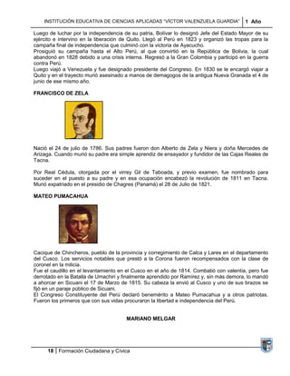 INSTITUCIÓN EDUCATIVA DE CIENCIAS APLICADAS “VÍCTOR VALENZUELA GUARDIA”              1 Año

Luego de luchar por la independencia de su patria, Bolívar lo designó Jefe del Estado Mayor de su
ejército e intervino en la liberación de Quito. Llegó al Perú en 1823 y organizó las tropas para la
campaña final de independencia que culminó con la victoria de Ayacucho.
Prosiguió su campaña hasta el Alto Perú, al que convirtió en la República de Bolivia, la cual
abandonó en 1828 debido a una crisis interna. Regresó a la Gran Colombia y participó en la guerra
contra Perú.
Luego viajó a Venezuela y fue designado presidente del Congreso. En 1830 se le encargó viajar a
Quito y en el trayecto murió asesinado a manos de demagogos de la antigua Nueva Granada el 4 de
junio de ese mismo año.

FRANCISCO DE ZELA




Nació el 24 de julio de 1786. Sus padres fueron don Alberto de Zela y Niera y doña Mercedes de
Arizaga. Cuando murió su padre era simple aprendiz de ensayador y fundidor de las Cajas Reales de
Tacna.

Por Real Cédula, otorgada por el virrey Gil de Taboada, y previo examen, fue nombrado para
suceder en el puesto a su padre y en esa ocupación encabezó la revolución de 1811 en Tacna.
Murió expatriado en el presidio de Chagres (Panamá) el 28 de Julio de 1821.

MATEO PUMACAHUA




Cacique de Chincheros, pueblo de la provincia y corregimiento de Calca y Lares en el departamento
del Cusco. Los servicios notables que prestó a la Corona fueron recompensados con la clase de
coronel en la milicia.
Fue el caudillo en el levantamiento en el Cusco en el año de 1814. Combatió con valentía, pero fue
derrotado en la Batalla de Umachiri y finalmente aprendido por Ramírez y, sin más demora, lo mandó
a ahorcar en Sicuani el 17 de Marzo de 1815. Su cabeza la envió al Cusco y uno de sus brazos se
fijó en un paraje público de Sicuani.
El Congreso Constituyente del Perú declaró benemérito a Mateo Pumacahua y a otros patriotas.
Fueron los primeros que con sus vidas procuraron la libertad e independencia del Perú.


                                       MARIANO MELGAR




     18 Formación Ciudadana y Cívica
 
