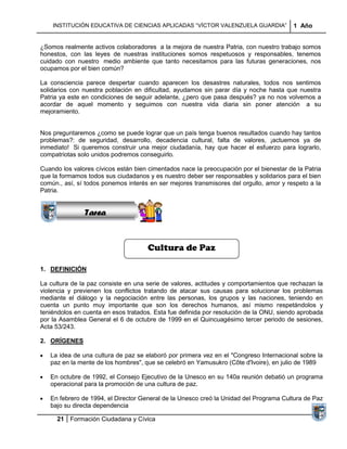 INSTITUCIÓN EDUCATIVA DE CIENCIAS APLICADAS “VÍCTOR VALENZUELA GUARDIA”              1 Año


¿Somos realmente activos colaboradores a la mejora de nuestra Patria, con nuestro trabajo somos
honestos, con las leyes de nuestras instituciones somos respetuosos y responsables, tenemos
cuidado con nuestro medio ambiente que tanto necesitamos para las futuras generaciones, nos
ocupamos por el bien común?

La consciencia parece despertar cuando aparecen los desastres naturales, todos nos sentimos
solidarios con nuestra población en dificultad, ayudamos sin parar día y noche hasta que nuestra
Patria ya este en condiciones de seguir adelante, ¿pero que pasa después? ya no nos volvemos a
acordar de aquel momento y seguimos con nuestra vida diaria sin poner atención a su
mejoramiento.


Nos preguntaremos ¿como se puede lograr que un país tenga buenos resultados cuando hay tantos
problemas?: de seguridad, desarrollo, decadencia cultural, falta de valores, ¡actuemos ya de
inmediato! Si queremos construir una mejor ciudadanía, hay que hacer el esfuerzo para lograrlo,
              Sucesiones
compatriotas solo unidos podremos conseguirlo.
             Distribuciones
Cuando los valores cívicos están bien cimentados nace la preocupación por el bienestar de la Patria
                 Series y
que la formamos todos sus ciudadanos y es nuestro deber ser responsables y solidarios para el bien
              Sumatorias
común., así, sí todos ponemos interés en ser mejores transmisores del orgullo, amor y respeto a la
Patria.


               Tarea


                                     Cultura de Paz

1. DEFINICIÓN

La cultura de la paz consiste en una serie de valores, actitudes y comportamientos que rechazan la
violencia y previenen los conflictos tratando de atacar sus causas para solucionar los problemas
mediante el diálogo y la negociación entre las personas, los grupos y las naciones, teniendo en
cuenta un punto muy importante que son los derechos humanos, así mismo respetándolos y
teniéndolos en cuenta en esos tratados. Esta fue definida por resolución de la ONU, siendo aprobada
por la Asamblea General el 6 de octubre de 1999 en el Quincuagésimo tercer periodo de sesiones,
Acta 53/243.

2. ORÍGENES

   La idea de una cultura de paz se elaboró por primera vez en el "Congreso Internacional sobre la
   paz en la mente de los hombres", que se celebró en Yamusukro (Côte d'Ivoire), en julio de 1989

   En octubre de 1992, el Consejo Ejecutivo de la Unesco en su 140a reunión debatió un programa
   operacional para la promoción de una cultura de paz.

   En febrero de 1994, el Director General de la Unesco creó la Unidad del Programa Cultura de Paz
   bajo su directa dependencia

     21 Formación Ciudadana y Cívica
 