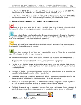INSTITUCIÓN EDUCATIVA DE CIENCIAS APLICADAS “VÍCTOR VALENZUELA GUARDIA”                1 Año


   La Resolución 52/15. 20 de noviembre de 1997, en la cual se proclama el año 2000 "Año
   internacional de la Cultura de la Paz" y se planea el "Fórum Barcelona 2004"

   La Resolución 53/25. 10 de noviembre de 1998, en la cual se proclama el periodo 2001-2010 el
   "Decenio Internacional de Una Cultura de Paz y No Violencia para los Niños del Mundo"

3. MANIFIESTO 2000 PARA UNA CULTURA DE PAZ Y NO VIOLENCIA


       orque el año 2000 debe ser un nuevo comienzo para todos nosotros. Juntos podemos
transformar la cultura de guerra y de violencia en una cultura de paz y de no violencia.



        orque esta evolución exige la participación de cada uno de nosotros y ofrece a los jóvenes y a
las generaciones futuras valores que les ayuden a forjar un mundo más justo, más solidario, más
libre, digno y armonioso, y con mejor prosperidad para todos.



       orque la cultura de paz hace posible el desarrollo duradero, la protección del medio ambiente y
la satisfacción personal de cada ser humano.



      orque soy conciente de mi parte de responsabilidad ante el futuro de la humanidad,
especialmente para los niños de hoy y de mañana.

Me comprometo en mi vida cotidiana, en mi familia, mi trabajo, mi comunidad, mi país y mi región a:

   Respetar la vida y la dignidad de cada persona, sin discriminación ni prejuicios.

   Practicar la no violencia activa, rechazando la violencia en todas sus formas: física, sexual,
   sicológica, económica y social, en particular hacia los más débiles y vulnerables, como los niños
   y los adolescentes.

   Compartir mi tiempo y mis recursos materiales, cultivando la generosidad a fin de terminar con la
   exclusión, la injusticia y la opresión política y económica.

   Defender la libertad de expresión y la diversidad cultural , privilegiando siempre la escucha y el
   diálogo, sin ceder al fanatismo, ni a la maledicencia y el rechazo del prójimo.
                                       Sucesiones
   Promover un consumo responsable y un modo de desarrollo que tenga en cuenta la importancia
                                      Distribuciones
   de todas las formas de vida y el equilibrio de los recursos naturales del planeta.
                                         Series y
                                       Sumatorias
   Contribuir al desarrollo de mi comunidad, propiciando la plena participación de las mujeres y el
   respeto de los principios democráticos, con el fin de crear juntos nuevas formas de solidaridad.


                                         Tarea
      22 Formación Ciudadana y Cívica
 