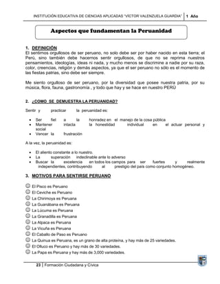 INSTITUCIÓN EDUCATIVA DE CIENCIAS APLICADAS “VÍCTOR VALENZUELA GUARDIA”             1 Año


              Aspectos que fundamentan la Peruanidad

1. DEFINICIÓN
El sentirnos orgullosos de ser peruano, no solo debe ser por haber nacido en esta tierra; el
Perú, sino también debe hacernos sentir orgullosos, de que no se reprima nuestros
pensamientos, ideologías, ideas ni nada, y mucho menos se discrimine a nadie por su raza,
color, creencias, religión y demás aspectos, ya que el ser peruano no sólo es el momento de
las fiestas patrias, sino debe ser siempre.

Me siento orgulloso de ser peruano, por la diversidad que posee nuestra patria, por su
música, flora, fauna, gastronomía , y todo que hay y se hace en nuestro PERÙ


2. ¿COMO SE DEMUESTRA LA PERUANIDAD?

Sentir y      practicar       la peruanidad es:

     Ser    fiel      a       la    honradez en el manejo de la cosa pública
     Mantener         intacta       la honestidad     individual     en     el actuar personal y
     social
     Vencer la        frustración

A la vez, la peruanidad es:

     El aliento constante a lo nuestro.
     La        superación    indeclinable ante lo adverso
     Buscar la        excelencia     en todos los campos para ser        fuertes     y    realmente
      independientes, contribuyendo         al     prestigio del país como conjunto homogéneo.

3. MOTIVOS PARA SENTIRSE PERUANO

 El Pisco es Peruano
 El Ceviche es Peruano
 La Chirimoya es Peruana
 La Guanábana es Peruana
 La Lúcuma es Peruana
 La Granadilla es Peruana
 La Alpaca es Peruana
 La Vicuña es Peruana
 El Caballo de Paso es Peruano
 La Quinua es Peruana, es un grano de alta proteína, y hay más de 25 variedades.
 El Olluco es Peruano y hay más de 30 variedades.
 La Papa es Peruana y hay más de 3,000 variedades.

      23 Formación Ciudadana y Cívica
 