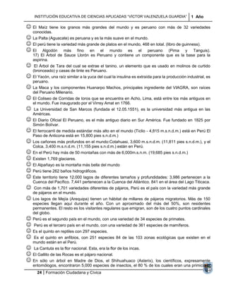 INSTITUCIÓN EDUCATIVA DE CIENCIAS APLICADAS “VÍCTOR VALENZUELA GUARDIA”                   1 Año

 El   Maíz tiene los granos más grandes del mundo y es peruano con más de 32 variedades
    conocidas.
 La Palta (Aguacate) es peruana y es la más suave en el mundo.
 El perú tiene la variedad más grande de platos en el mundo, 468 en total. (libro de guinness).
 El Algodón más fino en el mundo es el peruano (Pima y Tanguis).
    17) El Árbol de Sauce Llorón es Peruano y contiene un componente que es la base para la
    aspirina.
    El Árbol de Tara del cual se extrae el tanino, un elemento que es usado en molinos de curtido
    (bronceado) y casas de tinte es Peruano.
 El Yacón, una raíz similar a la yuca del cual la insulina es extraída para la producción industrial, es
    peruano.
 La Maca y los componentes Huanarpo Machos, principales ingrediente del VIAGRA, son raíces
    del Peruano Milenario.
 El Coliseo de Corridas de toros que se encuentra en Acho, Lima, está entre los más antiguos en
    el mundo. Fue inaugurado por el Virrey Amat en 1766.
   La Universidad de San Marcos (fundada el 12.05.1551), es la universidad más antigua en las
    Américas.
 El Diario Oficial El Peruano, es el más antiguo diario en Sur América. Fue fundado en 1825 por
    Simón Bolívar.
 El ferrocarril de medida estándar más alto en el mundo (Ticlio - 4,815 m.s.n.d.m.) está en Perú El
    Paso de Anticona está en 15,800 pies s.n.d.m.)
 Los cañones más profundos en el mundo:Cotahuasi, 3,600 m.s.n.d.m. (11,811 pies s.n.d.m.), y el
    Colca, 3,400 m.s.n.d.m. (11,155 pies s.n.d.m.) están en Perú.
 En el Perú hay más de 50 montañas con más de 6,000m.s.n.m. (19,685 pies s.n.d.m.)
 Existen 1,769 glaciares.
 El Alpañayo es la montaña más bella del mundo
 Perú tiene 262 baños hidrográficos.
 Este territorio tiene 12,000 lagos de diferentes tamaños y profundidades: 3,986 pertenecen a la
    Cuenca del Pacífico. 7,441 pertenecen a la Cuenca del Atlántico. 841 en el área del Lago Titicaca.
   Con más de 1,701 variedades diferentes de pájaros, Perú es el país con la variedad más grande
    de pájaros en el mundo.
 Los lagos de Mejía (Arequipa) tienen un hábitat de millares de pájaros migratorios. Más de 150
    especies llegan aquí durante el año. Con un aproximado del más del 50%, son residentes
    permanentes. El resto es los visitantes regulares que emigran, son de los cuatro puntos cardinales
    del globo.
 Perú es el segundo país en el mundo, con una variedad de 34 especies de primates.
 Perú es el tercero país en el mundo, con una variedad de 361 especies de mamíferos.
 Es el quinto en reptiles con 297 especies.
 Es el quinto en anfibios, con 251 especies 84 de las 103 zonas ecológicas que existen en el
    mundo están en el Perú.
 La Cantuta es la flor nacional. Esta, era la flor de los incas.
 El Gallito de las Rocas es el pájaro nacional.
 En sólo un árbol en Madre de Dios, el Shihuahuaco (Asterix),       los científicos, expresamente
    entomólogos, encontraron 5,000 especies de insectos, el 80 % de los cuales eran una primicia la
       24 Formación Ciudadana y Cívica
 