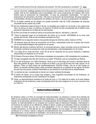 INSTITUCIÓN EDUCATIVA DE CIENCIAS APLICADAS “VÍCTOR VALENZUELA GUARDIA”                   1 Año

    ciencia. El primer catálogo genético de la flora peruana contiene más de 3.000 variedades de las
    cuales: 524 se han clasificado como comestibles; 401 como productoras de madera; 334 como
    tóxicos para la producción de insecticidas; 13 para los propósitos medicinales; 110 para la
    preparación de colorantes y de tintes; 100 para la producción de herramientas; 90 para propósitos
    ornamentales; 36 para la preparación de aceites y de ceras; y 35 para la preparación de bebidas.
 En la región oriental de los Andes uno puede encontrar        más de 3.000 variedades de diversas
    orquídeas de las cuales hay 2.000.
 Se han clasificado hasta la fecha 4 de los 10 cereales que existen en el mundo y son nativos del
    Perú. la quinua, el maíz, la cañihua y la kiwicha. El último ha sido considerado por la NASA como
    elemento importante en la dieta de los astronautas.
 El Perú es el líder en América Latina en la producción del oro, del plomo, y del zinc.
 Tiene el segundo lugar en la producción de cobre en el mundo. ANTAMINA es                la mina más
    grande del mundo. Está en las montañas centrales de Perú.
 CAMISEA es la segunda reserva más grande del gas de América Latina. Está en el Perú
 28 diversos tipos de clima se encuentran en el Perú, colocándolo entre los 5 países del mundo
    con la diversidad biológica más grande en el mundo.
 Dentro del dominio marítimo del Perú, la corriente peruana, mejor conocida como la Corriente de
    Humboldt, contienen la producción más rica del plancton y del phytoplankton en el mundo.
    A lo largo de la costa del Perú, viven 20 de las 67 especies de los pocos cetáceos y ballenas
    relacionadas en especies en el mundo.
 El Océano Peruano ofrece 700 diversas variedades de pescados y 400 variedades de crustáceos.
 El lago navegable más alto del mundo es el LAGO TITICACA, que es compartido por Bolivia.
 El río del Amazonas, con 1000 tributarios, viene a ser el más largo del mundo y también tiene el
    flujo más grande de agua. Tiene su origen en el Perú y es uno de los dos ríos más “sanos” en el
    planeta. Tiene un flujo medio de aproximadamente 150.000 m3/sec. otro es el del Congo en
    África. Un estudio científico llegó a esta conclusión después de un análisis de sus aguas. El hecho
    de que hay muy pocos núcleos industriales en sus bancos lo cual libera de la contaminación.
 La señora de cao, considerada la momia con mayor cantidad de tatuajes.
 El Señor de Sipán, es la tumba más antigua y más magnífica encontrada en las Américas;              es
    solamente comparable a la de Tutankamon en Egipto.
 Caral, un descubrimiento reciente en el norte de Lima, a 114 millas de la costa, es la más antigua
    civilización de las Américas y esta considerada entre las más antiguas en el mundo, fechando más
    de 3.000 A.C



                                   Interculturalidad

En América Latina y el Perú el concepto de interculturalidad, se introduce a inicios de la década de
1980 en los proyectos de educación bilingüe destinados a la población indígena y como respuesta al
fracaso de la educación asimilacionista y homogeneizante de los Estados nacionales. En el contexto
nuestro, la interculturalidad es un proyecto por construir bajo la interacción dialógica, interrelación y
convivencia de culturas en su diferencia; rebasa lo étnico, puesto que interpela a toda la sociedad en
su conjunto; no tiene que ver con un área geográfica; ni con un sector específico de escuelas o
niveles educativos, va más allá de ser una realidad objetiva: es una utopía. Un acto intercultural, no
constituye en sí mismo, valorar y disponer simultáneamente del conocimiento occidental e indígena
latinoamericano: no es remover el “kañiwaku” con la leche de vaca.
      25 Formación Ciudadana y Cívica
 
