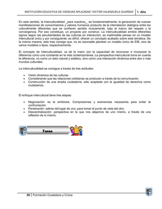 INSTITUCIÓN EDUCATIVA DE CIENCIAS APLICADAS “VÍCTOR VALENZUELA GUARDIA”                 1 Año


En este sentido, la interculturalidad _para nosotros_, es fundamentalmente, la generación de nuevas
manifestaciones de conocimientos y valores humanos producto de la interrelación dialógica entre los
culturalmente diferentes que se confieren sentido mutuamente, bajo el marco del respeto y la
convergencia. Por eso constituye, un proyecto por construir. La interculturalidad emitirá diferentes
signos según las peculiaridades de las culturas en interacción, es inadmisible pensar en un modelo
intercultural único y por consiguiente; es difícil, ofrecer un concepto acabado sobre esta temática. De
la misma manera, esto trae consigo que, no es razonable plantear un modelo único de EIB, sino de
varios modelos o tipos, respectivamente.

El concepto de interculturalidad, va de la mano con la capacidad de reconocer e incorporar la
diferencia como una constante en la vida contemporánea. La perspectiva intercultural toma en cuenta
la diferencia, no como un dato natural y estático, sino como una interacción dinámica entre dos o más
mundos culturales

La interculturalidad se consigue a través de tres actitudes:

       Visión dinámica de las culturas
       Considerando que las relaciones cotidianas se producen a través de la comunicación.
       Construcción de una amplia ciudadanía, sólo aceptada con la igualdad de derechos como
       ciudadanos..


El enfoque intercultural tiene tres etapas:

       Negociación: es la simbiosis. Compresiones y avenencias necesarias para evitar la
                 Sucesiones
       confrontación
               Distribuciones lugar de uno, para tomar el punto de vista del otro.
       Penetración: salirse del
                  Series y
       Descentralización: perspectiva en la que nos alejamos de uno mismo, a través de una
       reflexión Sumatorias
                 de si mismo.




                   Tarea




      26 Formación Ciudadana y Cívica
 