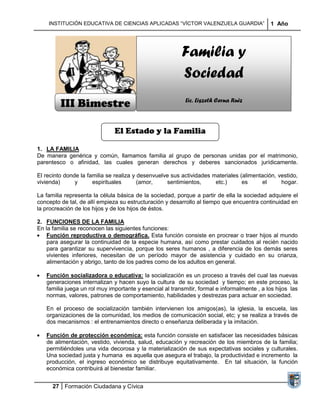 INSTITUCIÓN EDUCATIVA DE CIENCIAS APLICADAS “VÍCTOR VALENZUELA GUARDIA”                  1 Año




                                                         Familia y
                                                         Sociedad
         III Bimestre                                      Lic. Liszeth Cerna Ruiz



                              El Estado y la Familia

1. LA FAMILIA
De manera genérica y común, llamamos familia al grupo de personas unidas por el matrimonio,
parentesco o afinidad, las cuales generan derechos y deberes sancionados jurídicamente.

El recinto donde la familia se realiza y desenvuelve sus actividades materiales (alimentación, vestido,
vivienda)      y      espirituales       (amor,    sentimientos,      etc.)      es     el      hogar.

La familia representa la célula básica de la sociedad, porque a partir de ella la sociedad adquiere el
concepto de tal, de allí empieza su estructuración y desarrollo al tiempo que encuentra continuidad en
la procreación de los hijos y de los hijos de éstos.

2. FUNCIONES DE LA FAMILIA
En la familia se reconocen las siguientes funciones:
    Función reproductiva o demográfica. Esta función consiste en procrear o traer hijos al mundo
    para asegurar la continuidad de la especie humana, así como prestar cuidados al recién nacido
    para garantizar su supervivencia, porque los seres humanos , a diferencia de los demás seres
    vivientes inferiores, necesitan de un período mayor de asistencia y cuidado en su crianza,
    alimentación y abrigo, tanto de los padres como de los adultos en general.

   Función socializadora o educativa: la socialización es un proceso a través del cual las nuevas
   generaciones internalizan y hacen suyo la cultura de su sociedad y tiempo; en este proceso, la
   familia juega un rol muy importante y esencial al transmitir, formal e informalmente , a los hijos las
   normas, valores, patrones de comportamiento, habilidades y destrezas para actuar en sociedad.

   En el proceso de socialización también intervienen los amigos(as), la iglesia, la escuela, las
   organizaciones de la comunidad, los medios de comunicación social, etc; y se realiza a través de
   dos mecanismos : el entrenamientos directo o enseñanza deliberada y la imitación.

   Función de protección económica: esta función consiste en satisfacer las necesidades básicas
   de alimentación, vestido, vivienda, salud, educación y recreación de los miembros de la familia;
   permitiéndoles una vida decorosa y la materialización de sus expectativas sociales y culturales.
   Una sociedad justa y humana es aquella que asegura el trabajo, la productividad e incremento la
   producción, el ingreso económico se distribuye equitativamente. En tal situación, la función
   económica contribuirá al bienestar familiar.


      27 Formación Ciudadana y Cívica
 