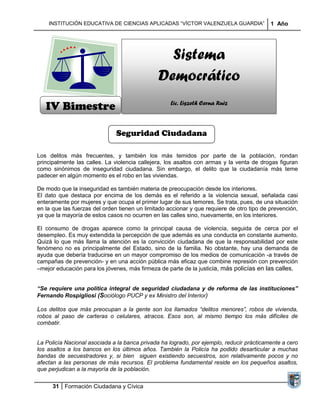 INSTITUCIÓN EDUCATIVA DE CIENCIAS APLICADAS “VÍCTOR VALENZUELA GUARDIA”                1 Año




                                                 Sistema
                                               Democrático
   IV Bimestre                                      Lic. Liszeth Cerna Ruiz



                              Seguridad Ciudadana

Los delitos más frecuentes, y también los más temidos por parte de la población, rondan
principalmente las calles. La violencia callejera, los asaltos con armas y la venta de drogas figuran
como sinónimos de inseguridad ciudadana. Sin embargo, el delito que la ciudadanía más teme
padecer en algún momento es el robo en las viviendas.

De modo que la inseguridad es también materia de preocupación desde los interiores.
El dato que destaca por encima de los demás es el referido a la violencia sexual, señalada casi
enteramente por mujeres y que ocupa el primer lugar de sus temores. Se trata, pues, de una situación
en la que las fuerzas del orden tienen un limitado accionar y que requiere de otro tipo de prevención,
ya que la mayoría de estos casos no ocurren en las calles sino, nuevamente, en los interiores.

El consumo de drogas aparece como la principal causa de violencia, seguida de cerca por el
desempleo. Es muy extendida la percepción de que además es una conducta en constante aumento.
Quizá lo que más llama la atención es la convicción ciudadana de que la responsabilidad por este
fenómeno no es principalmente del Estado, sino de la familia. No obstante, hay una demanda de
ayuda que debería traducirse en un mayor compromiso de los medios de comunicación -a través de
campañas de prevención- y en una acción pública más eficaz que combine represión con prevención
–mejor educación para los jóvenes, más firmeza de parte de la justicia, más policías en las calles.


“Se requiere una política integral de seguridad ciudadana y de reforma de las instituciones”
Fernando Rospigliosi (Sociólogo PUCP y ex Ministro del Interior)

Los delitos que más preocupan a la gente son los llamados “delitos menores”, robos de vivienda,
robos al paso de carteras o celulares, atracos. Esos son, al mismo tiempo los más difíciles de
combatir.


La Policía Nacional asociada a la banca privada ha logrado, por ejemplo, reducir prácticamente a cero
los asaltos a los bancos en los últimos años. También la Policía ha podido desarticular a muchas
bandas de secuestradores y, si bien siguen existiendo secuestros, son relativamente pocos y no
afectan a las personas de más recursos. El problema fundamental reside en los pequeños asaltos,
que perjudican a la mayoría de la población.

      31 Formación Ciudadana y Cívica
 