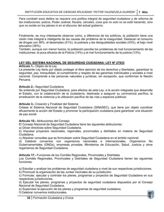 INSTITUCIÓN EDUCATIVA DE CIENCIAS APLICADAS “VÍCTOR VALENZUELA GUARDIA”                   1 Año

Para combatir esos delitos se requiere una política integral de seguridad ciudadana y de reforma de
las instituciones: policía, Poder Judicial, fiscalía, cárceles, cosa que no solo no se está haciendo, sino
que no existe en los planes ni en el discurso del actual gobierno.


Finalmente, es muy interesante observar como, a diferencia de los políticos, la población tiene una
visión más integral e inteligente de las causas del problema de la inseguridad. Destacan el consumo
de drogas con 56%, el desempleo (51%), la pobreza y las desigualdades sociales (43%), el bajo nivel
educativo (36%).
También, aunque con menor fuerza, la población percibe los problemas de mal funcionamiento de las
instituciones: la poca eficacia de la Policía (14%) y el mal funcionamiento de la justicia (13%).


LEY DEL SISTEMA NACIONAL DE SEGURIDAD CIUDADANA: LEY Nº 27933
Artículo 1.- Objeto de la Ley
La presente Ley tiene por objeto proteger el libre ejercicio de los derechos y libertades, garantizar la
seguridad, paz, tranquilidad, el cumplimiento y respeto de las garantías individuales y sociales a nivel
nacional. Comprende a las personas naturales y jurídicas, sin excepción, que conforman la Nación
Peruana.

Artículo 2.- Seguridad Ciudadana
Se entiende por Seguridad Ciudadana, para efectos de esta Ley, a la acción integrada que desarrolla
el Estado, con la colaboración de la ciudadanía, destinada a asegurar su convivencia pacífica, la
erradicación de la violencia y la utilización pacífica de las vías y espacios públicos.

Artículo 3.- Creación y Finalidad del Sistema
Créase el Sistema Nacional de Seguridad Ciudadana (SINASEC), que tiene por objeto coordinar
eficazmente la acción del Estado y promover la participación ciudadana para garantizar una situación
de paz social.

Artículo 10.- Atribuciones del Consejo
El Consejo Nacional de Seguridad Ciudadana tiene las siguientes atribuciones:
a) Dictar directivas sobre Seguridad Ciudadana.
b) Impulsar proyectos nacionales, regionales, provinciales y distritales en materia de Seguridad
Ciudadana.
c) Absolver consultas que se formulasen sobre Seguridad Ciudadana en el ámbito nacional.
d) Celebrar convenios con organismos nacionales e internacionales, Organismos No
Gubernamentales (ONGs), empresas privadas, Ministerios de Educación, Salud, Justicia y otros
organismos de Seguridad Ciudadana.

Artículo 17.- Funciones de los Comités Regionales, Provinciales y Distritales
Los Comités Regionales, Provinciales y Distritales de Seguridad Ciudadana tienen las siguientes
funciones:

a) Estudiar y analizar los problemas de seguridad ciudadana a nivel de sus respectivas jurisdicciones.
b) Promover la organización de las Juntas Vecinales de su jurisdicción.
c) Formular, ejecutar y controlar los planes, programas y proyectos de Seguridad Ciudadana en sus
respectivas jurisdicciones.
d) Ejecutar los planes, programas y proyectos de seguridad ciudadana dispuestos por el Consejo
Nacional de Seguridad Ciudadana.
e) Supervisar la ejecución de los planes y programas de seguridad ciudadana.
f) Celebrar convenios institucionales.
      32 Formación Ciudadana y Cívica
 
