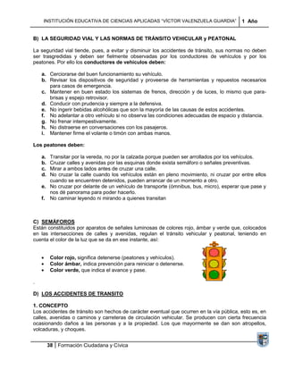 INSTITUCIÓN EDUCATIVA DE CIENCIAS APLICADAS “VÍCTOR VALENZUELA GUARDIA”               1 Año


B) LA SEGURIDAD VIAL Y LAS NORMAS DE TRÁNSITO VEHICULAR y PEATONAL

La seguridad vial tiende, pues, a evitar y disminuir los accidentes de tránsito, sus normas no deben
ser trasgredidas y deben ser fielmente observadas por los conductores de vehículos y por los
peatones. Por ello los conductores de vehículos deben:

    a. Cerciorarse del buen funcionamiento su vehículo.
    b. Revisar los dispositivos de seguridad y proveerse de herramientas y repuestos necesarios
       para casos de emergencia.
    c. Mantener en buen estado los sistemas de frenos, dirección y de luces, lo mismo que para-
       brisas y espejo retrovisor.
    d. Conducir con prudencia y siempre a la defensiva.
    e. No ingerir bebidas alcohólicas que son la mayoría de las causas de estos accidentes.
    f. No adelantar a otro vehículo si no observa las condiciones adecuadas de espacio y distancia.
    g. No frenar intempestivamente.
    h. No distraerse en conversaciones con los pasajeros.
    i. Mantener firme el volante o timón con ambas manos.

Los peatones deben:

    a. Transitar por la vereda, no por la calzada porque pueden ser arrollados por los vehículos.
    b. Cruzar calles y avenidas por las esquinas donde exista semáforo o señales preventivas.
    c. Mirar a ambos lados antes de cruzar una calle.
    d. No cruzar la calle cuando los vehículos están en pleno movimiento, ni cruzar por entre ellos
       cuando se encuentren detenidos, pueden arrancar de un momento a otro.
    e. No cruzar por delante de un vehículo de transporte (ómnibus, bus, micro), esperar que pase y
       nos dé panorama para poder hacerlo.
    f. No caminar leyendo ni mirando a quienes transitan



C) SEMÁFOROS
Están constituidos por aparatos de señales luminosas de colores rojo, ámbar y verde que, colocados
en las intersecciones de calles y avenidas, regulan el tránsito vehicular y peatonal, teniendo en
cuenta el color de la luz que se da en ese instante, así:


          Color rojo, significa detenerse (peatones y vehículos).
          Color ámbar, indica prevención para reiniciar o detenerse.
          Color verde, que indica el avance y pase.

.

D) LOS ACCIDENTES DE TRANSITO

1. CONCEPTO
Los accidentes de tránsito son hechos de carácter eventual que ocurren en la vía pública, esto es, en
calles, avenidas o caminos y carreteras de circulación vehicular. Se producen con cierta frecuencia
ocasionando daños a las personas y a la propiedad. Los que mayormente se dan son atropellos,
volcaduras, y choques.


         38 Formación Ciudadana y Cívica
 